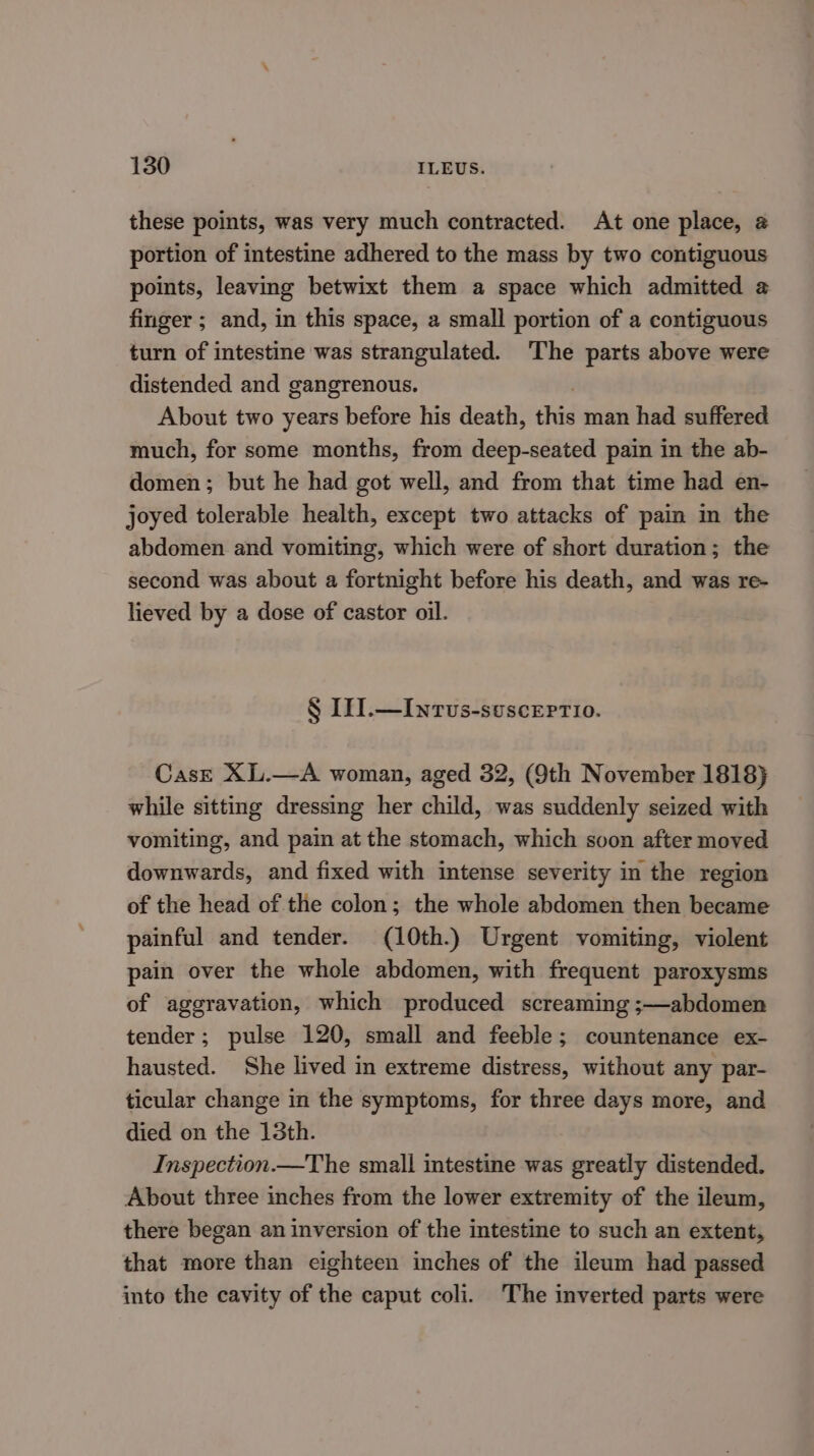 these points, was very much contracted. At one place, 2 portion of intestine adhered to the mass by two contiguous points, leaving betwixt them a space which admitted @ finger ; and, in this space, a small portion of a contiguous turn of intestine was strangulated. The parts above were distended and gangrenous. About two years before his death, ees man had suffered much, for some months, from deep-seated pain in the ab- domen; but he had got well, and from that time had en- joyed tolerable health, except two attacks of pain in the abdomen and vomiting, which were of short duration; the second was about a fortnight before his death, and was re- lieved by a dose of castor oil. § IN.—Inrvus-suscertio. CasE XL.—A woman, aged 32, (9th November 1818} while sitting dressing her child, was suddenly seized with vomiting, and pain at the stomach, which soon after moved downwards, and fixed with intense severity in the region of the head of the colon; the whole abdomen then became painful and tender. (10th.) Urgent vomiting, violent pain over the whole abdomen, with frequent paroxysms of aggravation, which produced screaming ;—abdomen tender; pulse 120, small and feeble; countenance ex- hausted. She lived in extreme distress, without any par- ticular change in the symptoms, for three days more, and died on the 13th. Inspection.—The small intestine was greatly distended. About three inches from the lower extremity of the ileum, there began an inversion of the intestine to such an extent, that more than eighteen inches of the ileum had passed into the cavity of the caput coli. The inverted parts were