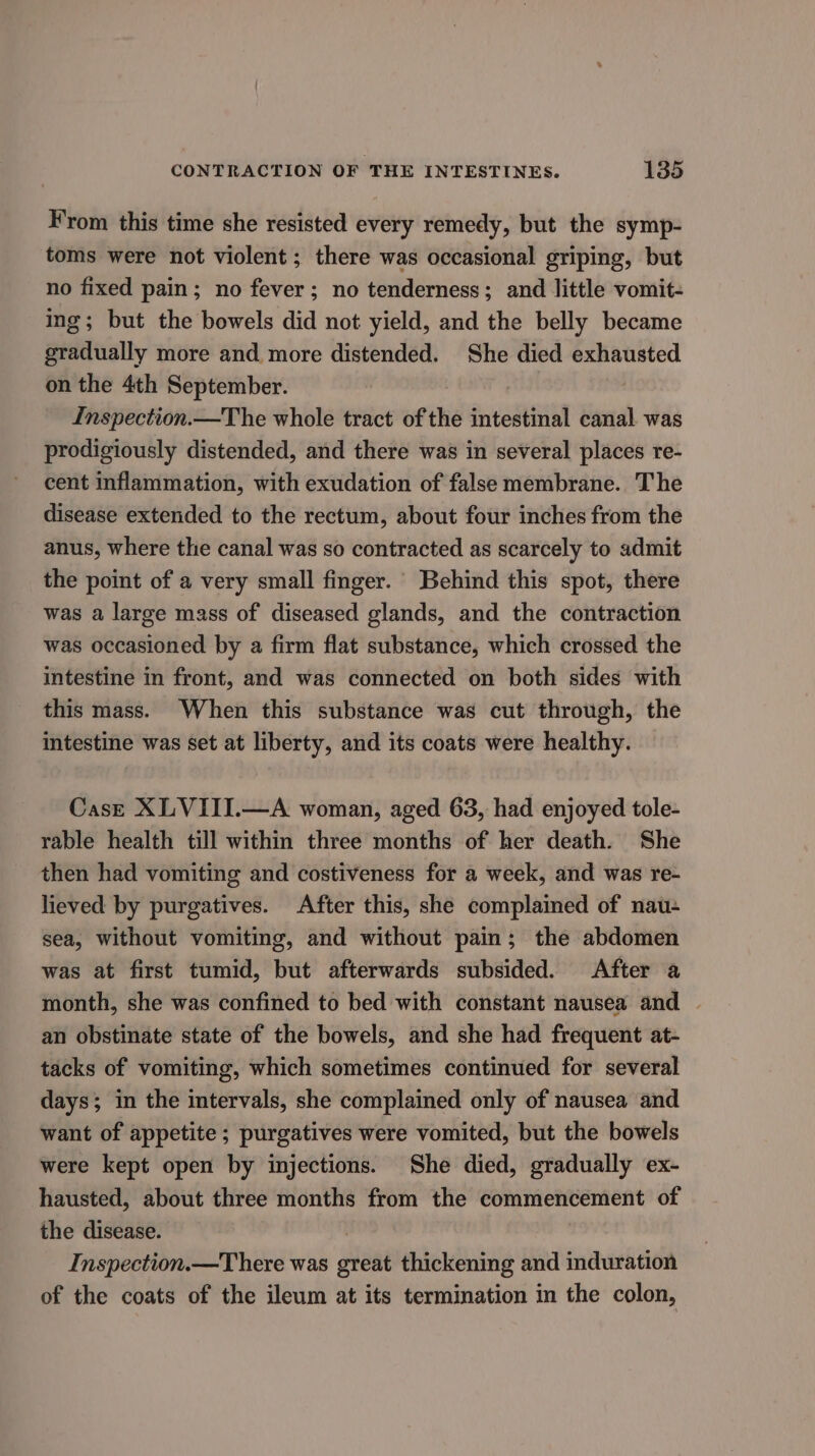 From this time she resisted every remedy, but the symp- toms were not violent; there was occasional griping, but no fixed pain; no fever; no tenderness; and little vomit- ing; but the bowels did not yield, and the belly became gradually more and more distended. She died exhausted on the 4th September. Inspection.—The whole tract of the intestinal canal was prodigiously distended, and there was in several places re- cent inflammation, with exudation of false membrane. The disease extended to the rectum, about four inches from the anus, where the canal was so contracted as scarcely to admit the point of a very small finger. Behind this spot, there was a large mass of diseased glands, and the contraction was occasioned by a firm flat substance, which crossed the intestine in front, and was connected on both sides with this mass. When this substance was cut through, the intestine was set at liberty, and its coats were healthy. CasE XLVIII.—A woman, aged 63, had enjoyed tole- rable health till within three months of her death. She then had vomiting and costiveness for a week, and was re- lieved by purgatives. After this, she complained of nau- sea, without vomiting, and without pain; the abdomen was at first tumid, but afterwards subsided. After a month, she was confined to bed with constant nausea and | an obstinate state of the bowels, and she had frequent at- tacks of vomiting, which sometimes continued for several days; in the intervals, she complained only of nausea and want of appetite; purgatives were vomited, but the bowels were kept open by injections. She died, gradually ex- hausted, about three months from the commencement of the disease. : Inspection.—There was great thickening and induration of the coats of the ileum at its termination in the colon,