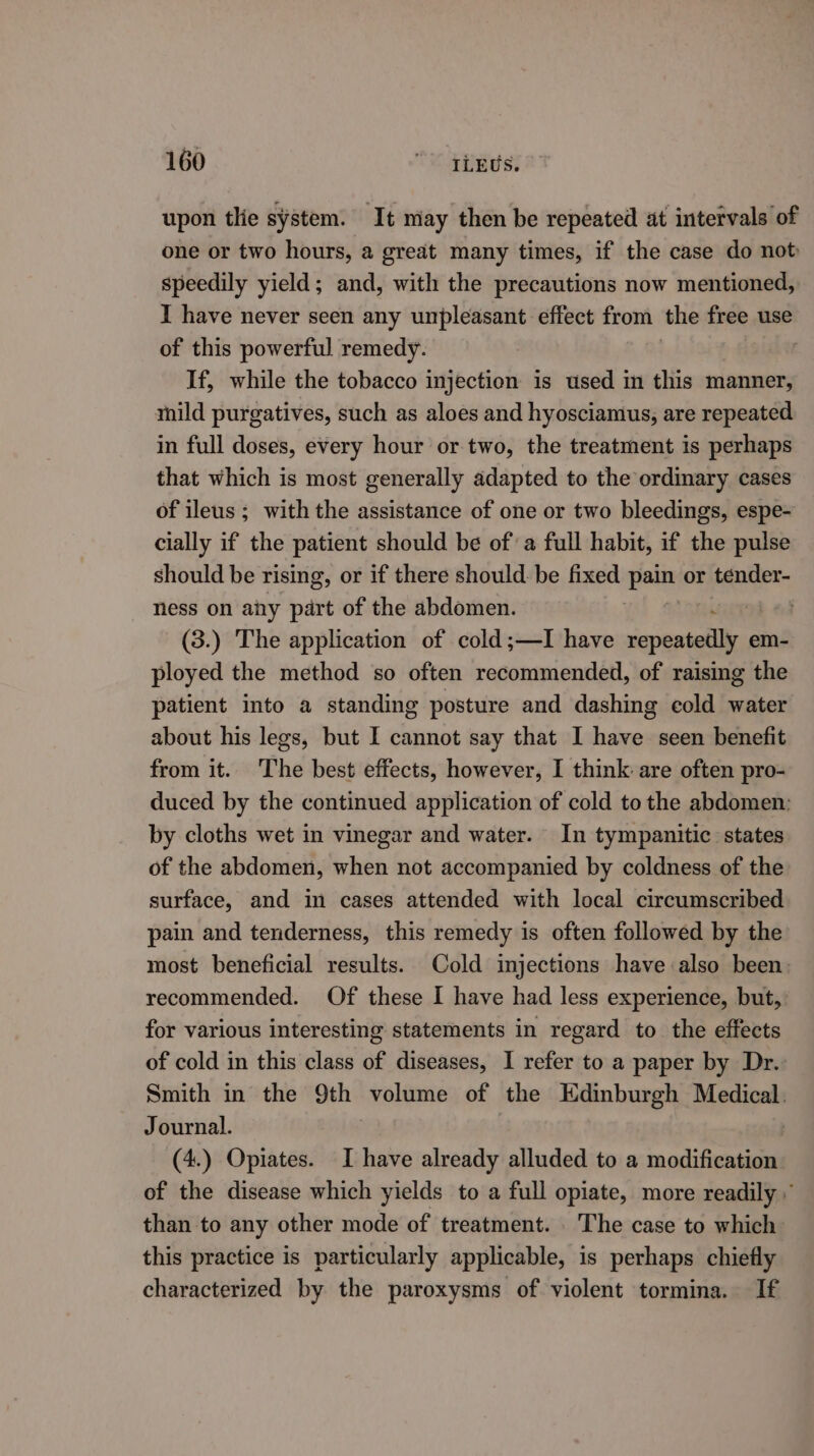 upon tlie system. It may then be repeated at intervals of one or two hours, a great many times, if the case do not speedily yield; and, with the precautions now mentioned, I have never seen any unpleasant effect from the free use of this powerful remedy. age If, while the tobacco injection is used in this manner, mild purgatives, such as aloes and hyosciamus, are repeated in full doses, every hour or two, the treatment is perhaps that which is most generally adapted to the ordinary cases of ileus; with the assistance of one or two bleedings, espe- cially if the patient should be of a full habit, if the pulse should be rising, or if there should: be fixed Kees or tender- ness on ainy part of the abdomen. . (3.) The application of cold;—lI have repeatedly em- ployed the method so often recommended, of raising the patient into a standing posture and dashing cold water about his legs, but I cannot say that I have seen benefit from it. The best effects, however, I think are often pro- duced by the continued application of cold to the abdomen: by cloths wet in vinegar and water. In tympanitic states of the abdomen, when not accompanied by coldness of the surface, and in cases attended with local circumscribed pain and tenderness, this remedy is often followed by the most beneficial results. Cold injections have also been: recommended. Of these I have had less experience, but, for various interesting statements in regard to the effects of cold in this class of diseases, I refer to a paper by Dr. Smith in the 9th volume of the Edinburgh Medical. Journal. : (4.) Opiates. I have already alluded to a modification of the disease which yields to a full opiate, more readily ” than to any other mode of treatment. The case to which this practice is particularly applicable, is perhaps chiefly characterized by the paroxysms of violent tormina. If