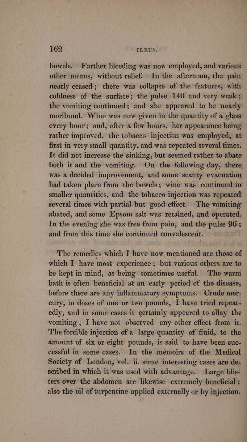 bowels. Farther bleeding was now employed, and various other means, without relief. In the afternoon, the pain nearly ceased; there was collapse of the features, with coldness of the surface; the pulse 140 and very weak ; the vomiting continued; and she appeared to be nearly moribund. Wine was now given in the quantity of a glass every hour; and, after a few hours, her appearance being rather improved, the tobacco injection was employed, at first in very small quantity, and was repeated several times. It did not increase the sinking, but seemed rather to abate both it and the vomiting. On the following day, there was a decided improvement, and some scanty evacuation had taken place from the bowels; wine was continued in smaller quantities, and the tobacco injection was repeated several times with partial but good effect. The vomiting abated, and some Epsom salt was retained, and operated. In the evening she was free from pain, and the pulse 96; and from this time she continued convalescent. The remedies which I have now mentioned are those of which I have most experience ; but various others are to be kept in mind, as being sometimes useful. The warm bath is often beneficial at an early period of the disease, _ before there are any inflammatory symptoms. Crude mer- cury, in doses of one or two pounds, I have tried repeat- edly, and in some cases it certainly appeared to allay the vomiting ; I have not observed any other effect from it. The forcible injection of a large quantity of fluid, to the amount of six or eight pounds, is said to have been suc- cessful in some cases. In the memoirs of the Medical Society of London, vol. ii. some interesting cases are de- scribed in which it was used with advantage. Large blis- ters over the abdomen are likewise extremely beneficial ; also the oil of turpentine applied externally or by injection.