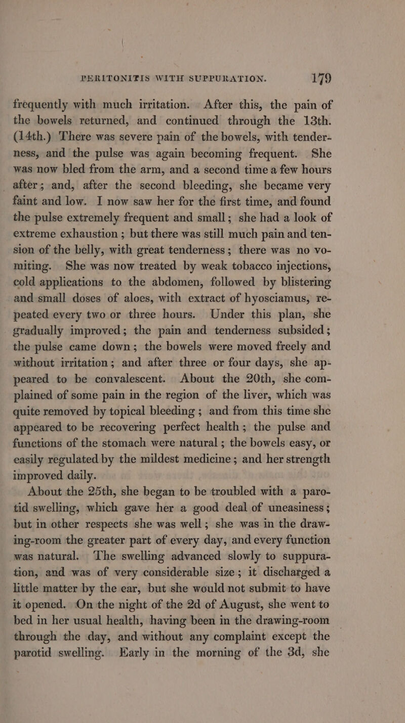 frequently with much irritation. After this, the pain of the bowels returned, and continued through the 13th. (14th.) There was severe pain of the bowels, with tender- ness, and the pulse was again becoming frequent. She was now bled from the arm, and a second time a few hours _ after; and, after the second bleeding, she became very faint and low. I now saw her for the first time, and found the pulse extremely frequent and small; she had a look of extreme exhaustion ; but there was still much pain and ten- sion of the belly, with great tenderness; there was no vo- miting. She was now treated by weak tobacco injections, cold applications to the abdomen, followed by blistering and small doses of aloes, with extract of hyosciamus, re- peated every two or three hours. Under this plan, she gradually improved; the pain and tenderness subsided ; the pulse came down; the bowels were moved freely and without irritation; and after three or four days, she ap- peared to be convalescent. About the 20th, she com- plained of some pain in the region of the liver, which was quite removed by topical bleeding ; and from this time she appeared to be recovering perfect health; the pulse and functions of the stomach were natural ; the bowels easy, or easily regulated by the mildest medicine; and her strength improved daily. About the 25th, she began to be troubled with a paro- tid swelling, which gave her a good deal of uneasiness; but in other respects she was well; she was in the draw- ing-room the greater part of every day, and every function was natural. ‘The swelling advanced slowly to suppura- tion, and was of very considerable size; it discharged a little matter by the ear, but she would not submit to have it opened. On the night of the 2d of August, she went to bed in her usual health, having been in the drawing-room through the day, and without any complaint except the parotid swelling. Early in the morning of the 3d, she