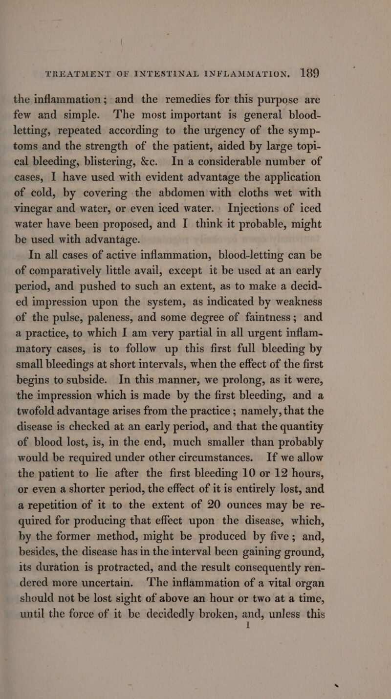 the inflammation; and the remedies for this purpose are few and simple. The most important is general blood- letting, repeated according to the urgency of the symp- toms and the strength of the patient, aided by large topi- cal bleeding, blistering, &amp;c. In a considerable number of cases, I have used with evident advantage the application of cold, by covering the abdomen with cloths wet with vinegar and water, or even iced water. \ Injections of iced water have been proposed, and I think it probable, might be used with advantage. In all cases of active inflammation, blood-letting can be of comparatively little avail, except it be used at an early period, and pushed to such an extent, as to make a decid- ed impression upon the system, as indicated by weakness of the pulse, paleness, and some degree of faintness; and a practice, to which I am very partial in all urgent inflam- matory cases, is to follow up this first full bleeding by small bleedings at short intervals, when the effect of the first begins to subside. In this manner, we prolong, as it were, the impression which is made by the first bleeding, and a twofold advantage arises from the practice ; namely, that the disease is checked at an early period, and that the quantity of blood lost, is, in the end, much smaller than probably would be required under other circumstances. If we allow the patient to lie after the first bleeding 10 or 12 hours, or even a shorter period, the effect of it is entirely lost, and a repetition of it to the extent of 20 ounces may be re- quired for producing that effect upon the disease, which, by the former method, might be produced by five; and, besides, the disease has in theinterval been gaining ground, its duration is protracted, and the result consequently ren- dered more uncertain. ‘The inflammation of a vital organ should not be lost sight of above an hour or two at a time, until the force of it be decidedly broken, vie unless this