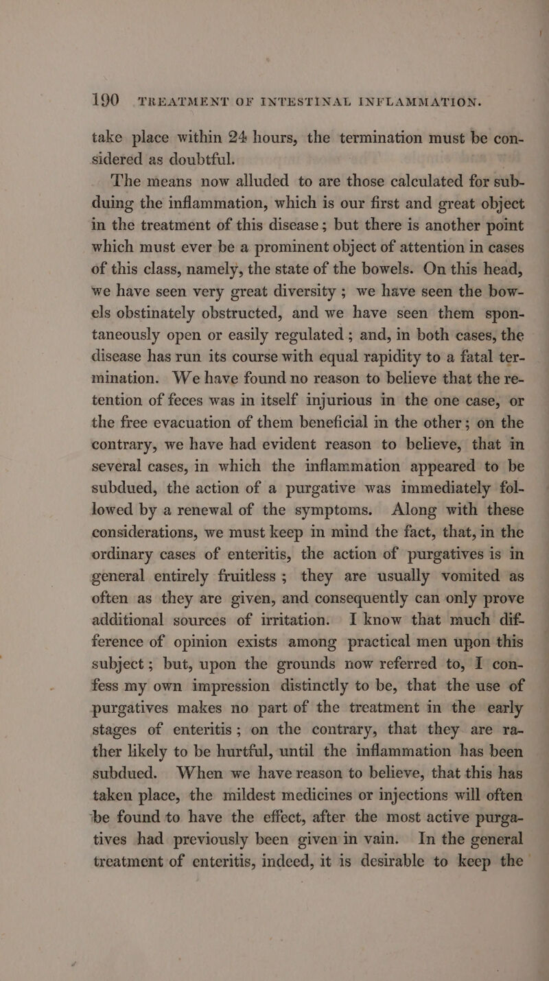 take place within 24 hours, the termination must be con- sidered as doubtful. | The means now alluded to are those calculated for sub- duing the inflammation, which is our first and great object in the treatment of this disease ; but there is another pomt which must ever be a prominent object of attention in cases of this class, namely, the state of the bowels. On this head, we have seen very great diversity ; we have seen the bow- els obstinately obstructed, and we have seen them spon- taneously open or easily regulated ; and, in both cases, the disease has run its course with equal rapidity to a fatal ter- mination. We have found no reason to believe that the re- tention of feces was in itself injurious in the one case, or the free evacuation of them beneficial in the other; on the contrary, we have had evident reason to believe, that in several cases, in which the inflammation appeared to be subdued, the action of a purgative was immediately fol- lowed by a renewal of the symptoms. Along with these considerations, we must keep in mind the fact, that, in the ordinary cases of enteritis, the action of purgatives is in general entirely fruitless ; they are usually vomited as often as they are given, and consequently can only prove additional sources of irritation. I know that much dif- ference of opinion exists among practical men upon this subject ; but, upon the grounds now referred to, I con- fess my own impression distinctly to be, that the use of purgatives makes no part of the treatment in the early stages of enteritis; on the contrary, that they are ra- ther likely to be hurtful, until the inflammation has been subdued. When we have reason to believe, that this has taken place, the mildest medicines or injections will often be found to have the effect, after the most active purga- tives had previously been givenin vain. In the general treatment of enteritis, indeed, it is desirable to keep the—