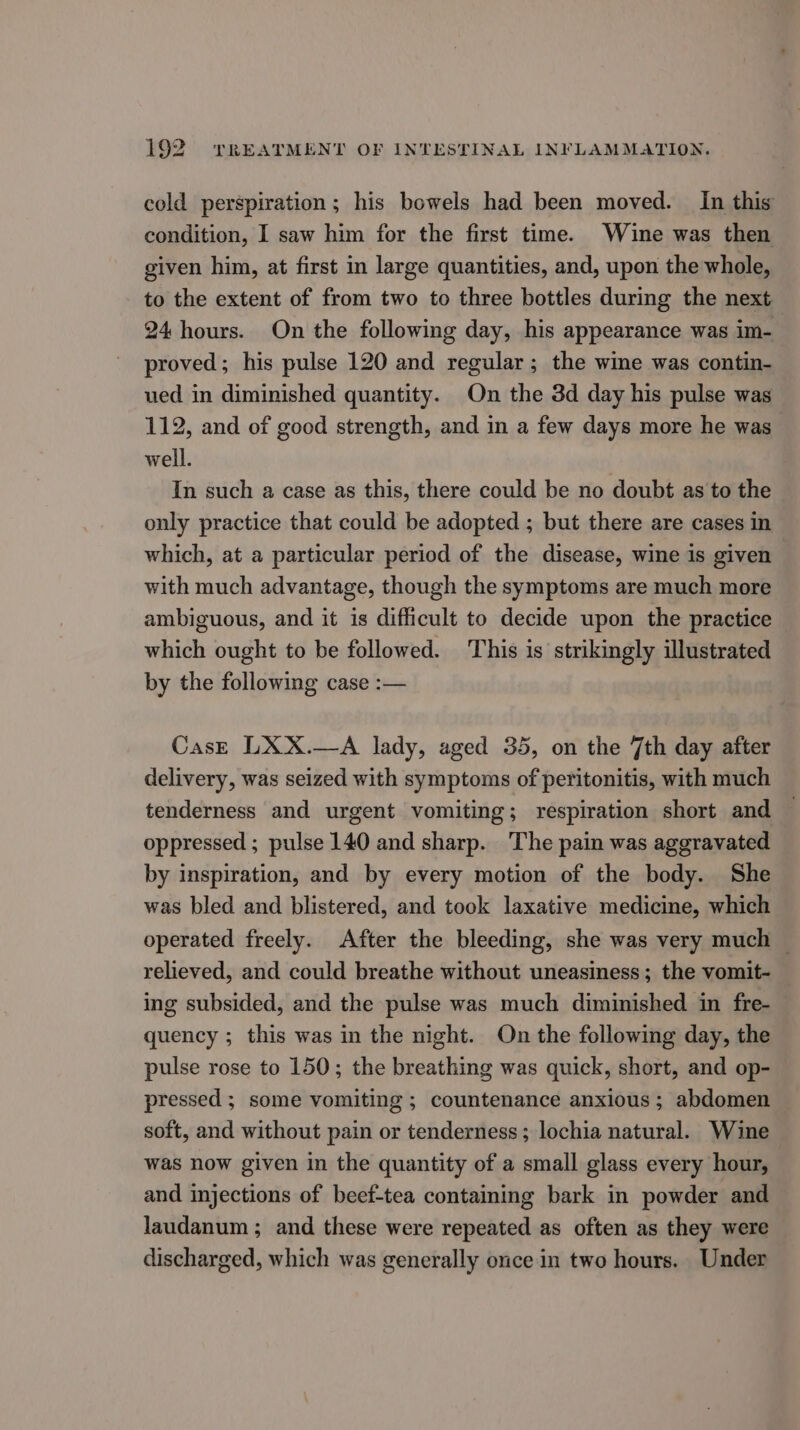 cold perspiration; his bowels had been moved. In this condition, I saw him for the first time. Wine was then given him, at first in large quantities, and, upon the whole, to the extent of from two to three bottles during the next 24 hours. On the following day, his appearance was im- proved; his pulse 120 and regular ; the wine was contin- ued in diminished quantity. On the 3d day his pulse was 112, and of good strength, and in a few days more he was well. In such a case as this, there could be no doubt as to the only practice that could be adopted ; but there are cases in which, at a particular period of the disease, wine is given with much advantage, though the symptoms are much more ambiguous, and it is difficult to decide upon the practice which ought to be followed. This is strikingly illustrated by the following case :— CasE LXX.—A lady, aged 35, on the 7th day after delivery, was seized with symptoms of peritonitis, with much tenderness and urgent vomiting; respiration short and oppressed ; pulse 140 and sharp. The pain was aggravated by inspiration, and by every motion of the body. She was bled and blistered, and took laxative medicine, which operated freely. After the bleeding, she was very much — relieved, and could breathe without uneasiness ; the vomit- ing subsided, and the pulse was much diminished in fre- quency ; this was in the night. On the following day, the pulse rose to 150; the breathing was quick, short, and op- pressed ; some vomiting ; countenance anxious; abdomen soft, and without pain or tenderness ; lochia natural. Wine was now given in the quantity of a small glass every hour, and injections of beef-tea containing bark in powder and laudanum ; and these were repeated as often as they were discharged, which was generally once in two hours. Under