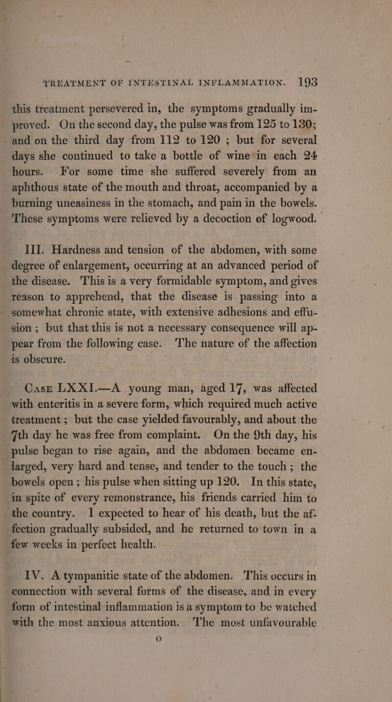 this treatment persevered in, the symptoms gradually im- proved. On the second day, the pulse was from 125 to 130; and on the third day from 112 to 120 ; but for several days she continued to take a bottle of wie in each 24 hours. For some time she suffered severely from an aphthous state of the mouth and throat, accompanied by a burning uneasiness in the stomach, and pain in the bowels. These symptoms were relieved by a decoction of logwood. III. Hardness and tension of the abdomen, with some degree of enlargement, occurring at an advanced period of the disease. This is a very formidable symptom, and gives reason to apprehend, that the disease is passing into a somewhat chronic state, with extensive adhesions and effu- sion ; but that this is not a necessary consequence will ap- pear from the following case. The nature of the affection is obscure. Casre LX XI.—A young man, aged 17, was affected with enteritis in a severe form, which required much active treatment ; but the case yielded favourably, and about the 7th day he was free from complaint. On the 9th day, his pulse began to rise again, and the abdomen became en- _larged, very hard and tense, and tender to the touch ; the bowels open ; his pulse when sitting up 120. In this state, in spite of every remonstrance, his friends carried him to the country. 1 expected to hear of his death, but the af- fection gradually subsided, and he returned to town in a few weeks in perfect health. IV. Atympanitic state of the abdomen. This occurs in connection with several forms of the disease, and in every form of intestinal inflammation is a symptom to be watched with the most anxious attention. The most unfavourable O