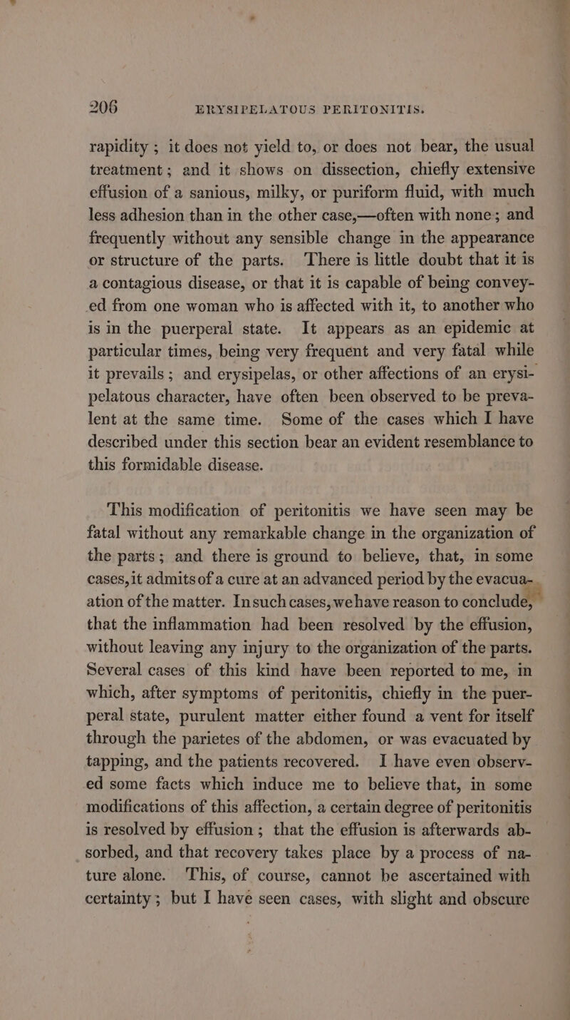 rapidity ; it does not yield to, or does not bear, the usual treatment ; and it shows on dissection, chiefly extensive effusion of a sanious, milky, or puriform fluid, with much less adhesion than in the other case,—often with none; and frequently without any sensible change in the appearance or structure of the parts. There is little doubt that it is a contagious disease, or that it is capable of being convey- ed from one woman who is affected with it, to another who is in the puerperal state. It appears as an epidemic at particular times, being very frequent and very fatal while it prevails ; and erysipelas, or other affections of an erysi- pelatous character, have often been observed to be preva- lent at the same time. Some of the cases which I have described under this section bear an evident resemblance to this formidable disease. This modification of peritonitis we have seen may be fatal without any remarkable change in the organization of the parts; and there is ground to believe, that, in some cases, it admits of a cure at an advanced period by the evacua-. ation of the matter. Insuch cases, wehave reason to conclude, that the inflammation had been resolved by the effusion, without leaving any injury to the organization of the parts. Several cases of this kind have been reported to me, in which, after symptoms of peritonitis, chiefly in the puer- peral state, purulent matter either found a vent for itself through the parietes of the abdomen, or was evacuated by tapping, and the patients recovered. I have even observ- ed some facts which induce me to believe that, in some modifications of this affection, a certain degree of peritonitis is resolved by effusion ; that the effusion is afterwards ab- sorbed, and that recovery takes place by a process of na- ture alone. This, of course, cannot be ascertained with certainty; but I have seen cases, with slight and obscure