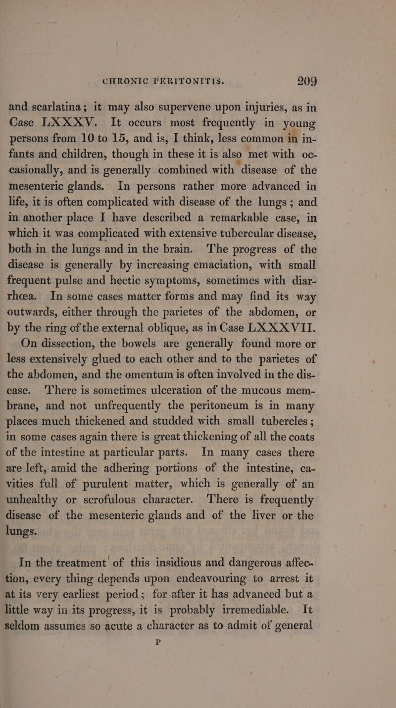 and scarlatina; it may also supervene upon injuries, as in Case LXXXV. It occurs most frequently in young persons from 10 to 15, and is, I think, less common in in- fants and children, though in these it is also met with oc- casionally, and is Pesiekelly combined with disease of the mesenteric glands. In persons rather more advanced in life, it is often complicated with disease of the lungs ; and in another place I have described a remarkable case, in which it was complicated with extensive tubercular disease, both in the lungs and in the brain. The progress of the disease is generally by increasing emaciation, with small frequent pulse and hectic symptoms, sometimes with diar- thoea. In some cases matter forms and may find its way outwards, either through the parietes of the abdomen, or by the ring of the external oblique, as in Case LX X XVII. On dissection, the bowels are generally found more or less extensively glued to each other and to the parietes of the abdomen, and the omentum is often involved in the dis- ease. ‘There is sometimes ulceration of the mucous mem- brane, and not unfrequently the peritoneum is in many places much thickened and studded with small tubercles ; in some cases again there is great thickening of all the coats of the intestine at particular parts. In many cases there are left, amid the adhering portions of the intestine, ca- vities full of purulent matter, which is generally of an unhealthy or scrofulous character. ‘There is frequently disease of the mesenteric glands and of the liver or the lungs. In the treatment’ of this insidious and dangerous affec- tion, every thing depends upon endeavouring to arrest it at its very earliest period; for after it has advanced but a little way in its progress, it is probably irremediable. It seldom assumes so acute a character as to admit of general p