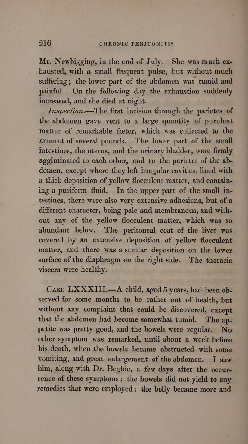 Mr. Newbigging, in the end of July. She was much ex- hausted, with a small frequent pulse, but without much. suffering; the lower part of the abdomen was tumid and painful. On the following day the exhaustion suddenly increased, and she died at night. Inspection.—The first incision through the parietes of the abdomen gave vent to a large quantity of purulent matter of remarkable foetor, which was collected to the amount of several pounds. The lower part of the small intestines, the uterus, and the urinary bladder, were firmly agglutinated to each other, and to the parietes of the ab- domen, except where they left irregular cavities, lined with a thick deposition of yellow flocculent matter, and contain- ing a puriform fluid. In the upper part of the small in- testines, there were also very extensive adhesions, but of a different character, being pale and membranous, and with- out any of the yellow flocculent matter, which was so abundant below. The peritoneal coat of the liver was covered by an extensive deposition of yellow flocculent matter, and there was a similar deposition on the lower surface of the diaphragm on the right side. The thoracic viscera were healthy. Cask LXXXIII.—A child, aged 5 years, had been ob- served for some months to be rather out of health, but without any complaint that could be discovered, except that the abdomen had become somewhat tumid. The ap- petite was pretty good, and the bowels were regular. No other symptom was remarked, until about a week before his death, when the bowels became obstructed with some vomiting, and great enlargement of the abdomen. I saw him, along with Dr. Begbie, a few days after the occur- rence of these symptoms; the bowels did not yield to any remedies that were employed; the belly became more and