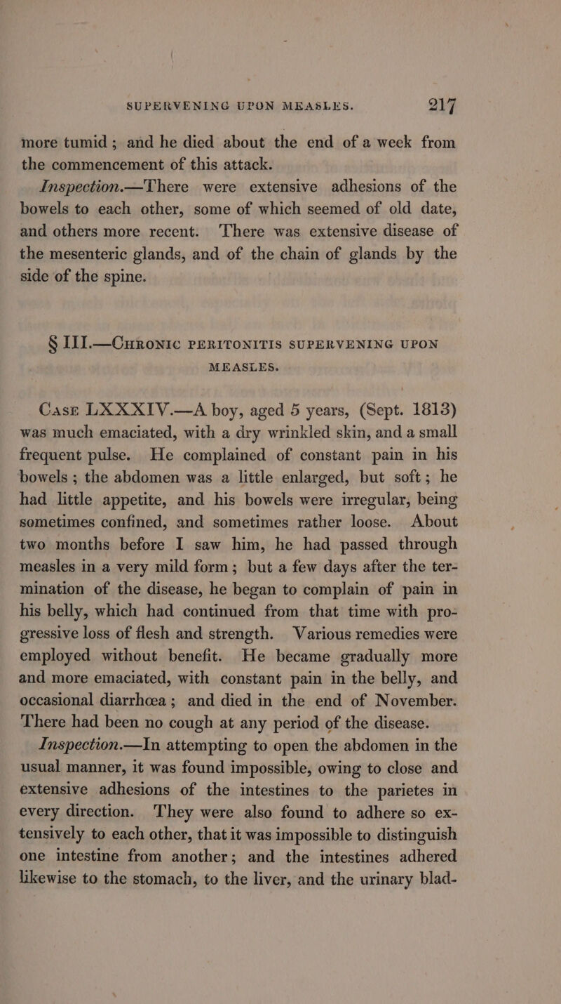 more tumid ; and he died about the end of a week from the commencement of this attack. Inspection.—There were extensive adhesions of the bowels to each other, some of which seemed of old date, and others more recent. ‘There was extensive disease of the mesenteric glands, and of the chain of glands by the side of the spine. § II].—Curonic PERITONITIS SUPERVENING UPON MEASLES. Cast LXXXIV.—A boy, aged 5 years, (Sept. 1813) was much emaciated, with a dry wrinkled skin, and a small frequent pulse. He complained of constant pain in his bowels ; the abdomen was a little enlarged, but soft; he had little appetite, and his bowels were irregular, being sometimes confined, and sometimes rather loose. About two months before I saw him, he had passed through measles in a very mild form; but a few days after the ter- mination of the disease, he began to complain of pain in his belly, which had continued from that time with pro- gressive loss of flesh and strength. Various remedies were employed without benefit. He became gradually more and more emaciated, with constant pain in the belly, and occasional diarrhoea; and died in the end of November. There had been no cough at any period of the disease. Inspection.—In attempting to open the abdomen in the usual manner, it was found impossible, owing to close and extensive adhesions of the intestines to the parietes in every direction. They were also found to adhere so ex- tensively to each other, that it was impossible to distinguish one intestine from another; and the intestines adhered likewise to the stomach, to the liver, and the urinary blad-