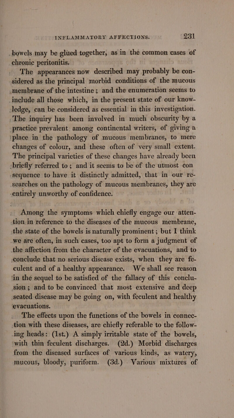 bowels may be glued together, as in the common cases of chronic peritonitis. | The appearances now tala eat may probably be con- sidered as the principal morbid conditions of the mucous _membrane of the intestine ; and the enumeration seems to include all those which, in the present state of our know- ledge, can be considered as essential in this investigation. The inquiry has been involved in much obscurity by a practice prevalent among continental writers, of giving a 'place in the pathology of mucous membranes, to mere changes of colour, and these often of very small extent. The principal varieties of these changes have already been briefly referred to ; and it seems to be of the utmost con ‘sequence to have it distinctly admitted, that in our re- searches on the pathology of mucous membranes, they are entirely unworthy of confidence. Among the symptoms which chiefly engage our atten- tion in reference to the diseases of the mucous membrane, the state of the bowels is naturally prominent ; but I think -we are often, in such cases, too apt to form a judgment of the affection from the character of the evacuations, and to conclude that no serious disease exists, when they are fe- culent and of a healthy appearance. We shall see reason ‘in the sequel to be satisfied of the fallacy of this conclu- sion; and to be convinced that most extensive and deep seated disease may be going on, with feculent and healthy evacuations. The effects upon the functions of the bowels in connec- .tion with these diseases, are chiefly referable to the follow- ing heads: (1st.) A simply irritable state of the bowels, ‘with thin feculent discharges. (2d.) Morbid discharges from the diseased surfaces of various kinds, as watery, mucous, bloody, puriform. (3d.) . Various mixtures of