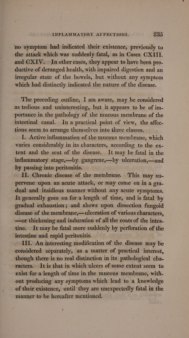 | INFLAMMATORY AFFECTIONS. 235 no symptom had indicated their existence, previously to ‘the attack which was suddenly fatal, as in Cases CXIII. and CXIV. In other cases, they appear to have been pro- ductive of deranged health, with impaired digestion and an irregular state of the bowels, but without any symptom which had distinctly indicated the nature of the disease. The preceding outline, I am aware, may be considered as tedious and uninteresting, but it appears to be of im- portance in the pathology of the mucous membrane of the intestinal canal. In a practical point of view, the affec- tions seem to arrange themselves into three classes. I. Active inflammation of the mucous membrane, which varies considerably in its characters, according to the ex- tent and the seat of the disease. It may be fatal in the ‘inflammatory stage,—by gangrene,—by ulceration,—and ‘by passing into peritonitis. II. Chronic disease of the membrane. This may su- pervene upon an acute attack, or may come on in a gra- dual and insidious manner without any acute symptoms. It generally goes on for a length of time, and is fatal by gradual exhaustion; and shows upon dissection fungoid disease of the membrane,—ulceration of various characters, —or thickening and induration of all the coats of the intes- ‘tine. It may be fatal more suddenly by perforation of the intestine and rapid peritonitis. III. An interesting modification of the disease may be considered separately, as a matter of practical interest, ‘though there is no real distinction in its pathological cha- ‘racters. It is that in which ulcers of some extent seem to exist for a length of time in the mucous membrane, with- out producing any symptoms which lead to a knowledge of their existence, until they are unexpectedly fatal in the manner to be hereafter mentioned. é