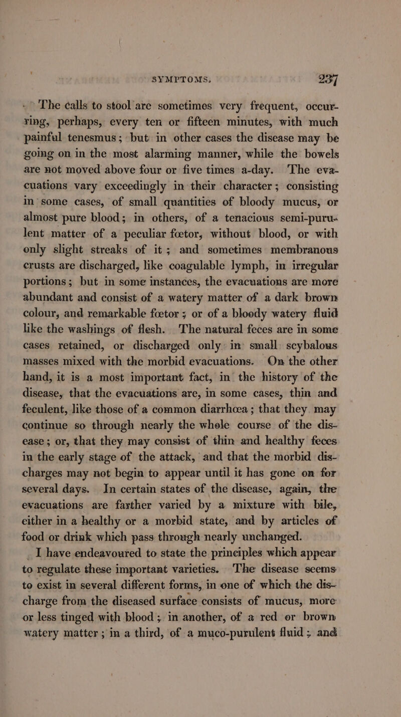 - The calls to stool are sometimes very frequent, occur- ying, perhaps, every ten or fifteen minutes, with much painful tenesmus; but in other cases the disease may be going on in the most alarming manner, while the bowels are not moved above four or five times a-day. The eva- cuations vary exceedingly in their character; consisting in’ some cases, of small quantities of bloody mucus, or almost pure blood; in others, of a tenacious semi-puru« lent matter of a peculiar foetor, without blood, or with only slight streaks of it ; and sometimes membranous crusts are discharged, like coagulable lymph, in irregular portions; but in some instances, the evacuations are more abundant and consist of a watery matter of a dark brown colour, and remarkable foetor ; or of a bloody watery fluid like the washings of flesh. The natural feces are in some cases retained, or discharged only: in’ small) scybalous masses mixed with the morbid evacuations. On the other hand, it is a most important fact, in the history of the disease, that the evacuations are, in some cases, thin and feculent, like those of a common diarrhoea ; that they. may continue so through nearly the whele course of the dis- ease ; or, that they may consist of thin and healthy feces in the early stage of the attack, and that the morbid dis- charges may not begin to appear until it has gone on for several days. In certain states of the disease, again, the evacuations are fayther varied by a mixture with bile, either in a healthy or a morbid state, and by articles of food or drink which pass through nearly unchanged. _ I have endeavoured to state the principles which appear to regulate these important varieties. The disease seems to exist in several different forms, in one of which the dis- charge from the diseased surface consists of mucus, more or less tinged with blood ;. in another, of a red or brown watery matter; in a third, of a muco-purulent fluid; and