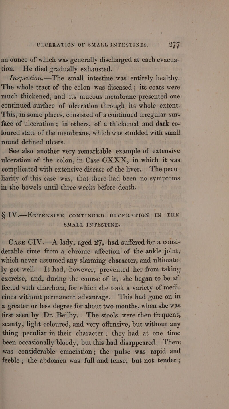 an ounce of which was generally discharged at each evacua- tion. He died gradually exhausted. Inspection.—The small intestine was entirely healthy. The whole tract of the colon was diseased ; its coats were much thickened, and its mucous membrane presented one continued surface of ulceration through its whole extent. This, in some places, consisted of a continued irregular sur- face of ulceration ; in others, of a thickened and dark co- loured state of the membrane, which was studded with small round defined ulcers. See also another very remarkable example of extensive ulceration of the colon, in Case CX XX, in which it was complicated with extensive disease of the liver. ‘The pecu- liarity of this case was, that there had been no symptoms in the bowels until three weeks before death. § IV.—EXxrTensivE CONTINUED ULCERATION IN THE SMALL INTESTINE. Case CIV.—A lady, aged 27, had suffered for a consi- derable time from a chronic affection of the ankle joit, which never assumed any alarming character, and ultimate- ly got well. It had, however, prevented her from taking exercise, and, during the course of it, she began to be af- fected with diarrhoea, for which she took a variety of medi- cines without permanent advantage. This had gone on in a greater or less degree for about two months, when she was first seen by Dr. Beilby. The stools were then frequent, scanty, light coloured, and very offensive, but without any thing peculiar in their character; they had at one time been occasionally bloody, but this had disappeared. There was considerable emaciation; the pulse was rapid and feeble ; the abdomen was full and tense, but not tender ;