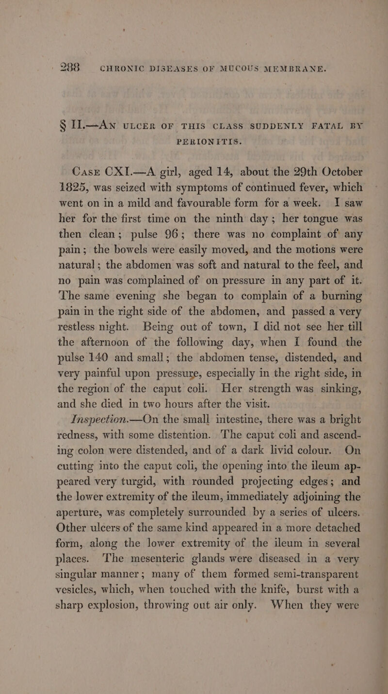 § IL.—Awn uLcer oF THIS CLASS SUDDENLY FATAL BY PERIONITIS. CasE CXI.—A gil, aged 14, about the 29th October 1825, was seized with symptoms of continued fever, which went on in a mild and favourable form for a week. I saw her for the first time on the ninth day; her tongue was then clean; pulse 96; there was no complaint of any pain; the bowels were easily moved, and the motions were natural ; the abdomen was soft and natural to the feel, and no pain was complained of on pressure in any part of it. The same evening she began to complain of a burning pain in the right side of the abdomen, and passed a very restless night. Being out of town, I did not see her till the afternoon of the following day, when I found the pulse 140 and small; the abdomen tense, distended, and very painful upon pressure, especially in the right side, in the region of the caput coli. Her strength was sinking, and she died in two hours after the visit. Inspection.—On the small intestine, there was a bright redness, with some distention. The caput coli and ascend- ing colon were distended, and of a dark livid colour. On cutting into the caput coli, the opening into the ileum ap- peared very turgid, with rounded projecting edges; and the lower extremity of the ileum, immediately adjoining the aperture, was completely surrounded by a series of ulcers. Other ulcers of the same kind appeared in a more detached form, along the lower extremity of the ileum in several places. ‘The mesenteric glands were diseased in a very singular manner; many of them formed semi-transparent vesicles, which, when touched with the knife, burst with a sharp explosion, throwing out air only. When they were