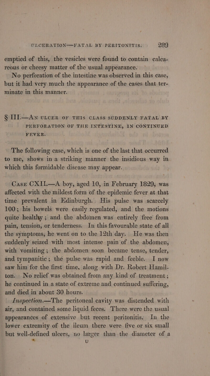 emptied of this, the vesicles were found to contain calca- reous or cheesy matter of the usual appearance. No perforation of the intestine was observed in this case, but it had very much the appearance of the cases that ter- minate in this manner. § I1I.—Aw uncer or THIS CLASS SUDDENLY FATAL BY PERFORATION OF THE INTESTINE, IN CONTINUED FEVER. The following case, which is one of the last that occurred to me, shows in a striking manner the insidious way in. which this formidable disease may appear. Case CXII.—A boy, aged 10, in February 1829, was affected with the mildest form of the epidemic fever at that time prevalent in Edinburgh.. His pulse was scarcely 100; his bowels were easily regulated, and the motions quite healthy ; and the abdomen was entirely free from pain, tension, or tenderness. In this favourable state of all the symptoms, he went on to the 12th day. . He was then suddenly seized with most intense pain of the abdomen, with vomiting ; the abdomen soon became tense, tender, and tympanitic; the pulse was rapid and feeble. I now saw him for the first time, along with Dr. Robert Hamil- ton. No relief was obtained from any kind of treatment ; he continued in a state of extreme and continued suffering, and died in about 30 hours. Inspection —The peritoneal cavity was distended with air, and contained some liquid feces. There were the usual appearances of extensive but recent peritonitis. In the lower extremity of the ileum there were five or six small but well-defined ulcers, no larger than the diameter of a = U