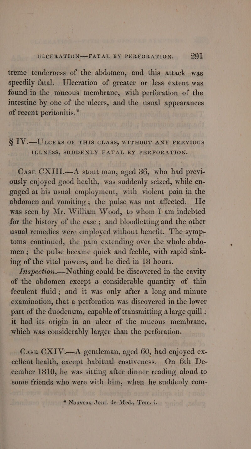 aod treme tenderness of the abdomen, and this attack was speedily fatal. Ulceration of greater or less extent was found in the mucous membrane, with perforation of the intestine by one of the ulcers, and the usual appearances of recent peritonitis. * § IV.—ULcers or THIS CLASS, WITHOUT ANY PREVIOUS ILLNESS, SUDDENLY FATAL BY PERFORATION. Casr CXIII.—A stout man, aged 36, who had previ- ously enjoyed good health, was suddenly seized, while en- gaged at his usual employment, with violent pain in the abdomen and vomiting ; the pulse was not affected. He was seen by Mr. William Wood, to whom Iam indebted for the history of the case; and bloodletting and the other usual remedies were employed without benefit. The symp- toms continued, the pain extending over the whole abdo- men; the pulse became quick and feeble, with rapid sink- ing of the vital powers, and he died in 18 hours. Inspection.—N othing could be discovered in the cavity of the abdomen except a considerable quantity of thin feculent fluid; and it was only after a long and minute examination, that a perforation was discovered in the lower part of the duodenum, capable of transmitting a large quill : it had its origin in an ulcer of the mucous membrane, which was considerably larger than the perforation. - Casz CXIV.—A gentleman, aged 60, had enjoyed ex- cellent health, except habitual costiveness. On 6th De- cember 1810, he was sitting after dinner reading aloud to some friends who were with him, when he suddenly com- * Nouveau Jour. de Med., Tom. i.