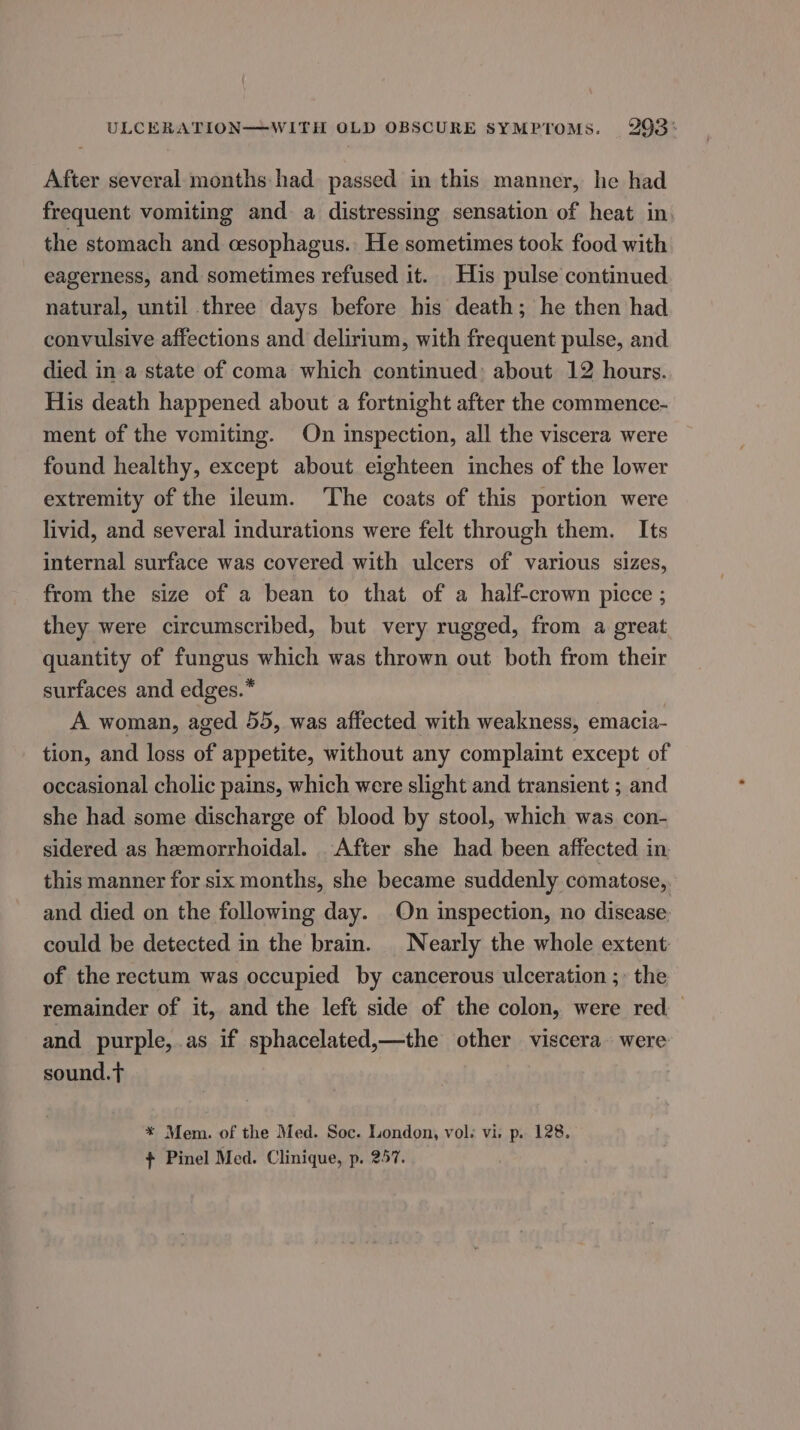 ULCERATION——WITH OLD OBSCURE SYMPTOMS. 293: After several months had. passed in this manner, he had frequent vomiting and a distressing sensation of heat in the stomach and cesophagus.. He sometimes took food with eagerness, and sometimes refused it. His pulse continued natural, until three days before his death; he then had convulsive affections and delirium, with frequent pulse, and died in a state of coma which continued: about 12 hours. His death happened about a fortnight after the commence- ment of the vomiting. On inspection, all the viscera were found healthy, except about eighteen inches of the lower extremity of the ileum. ‘The coats of this portion were livid, and several indurations were felt through them. Its internal surface was covered with ulcers of various sizes, from the size of a bean to that of a half-crown picce ; they were circumscribed, but very rugged, from a great quantity of fungus which was thrown out both from their surfaces and edges.” A woman, aged 55, was affected with weakness, emacia- tion, and loss of appetite, without any complaint except of occasional cholic pains, which were slight and transient ; and she had some discharge of blood by stool, which was con- sidered as hemorrhoidal. After she had been affected in this manner for six months, she became suddenly comatose, and died on the following day. On inspection, no disease could be detected in the brain. Nearly the whole extent of the rectum was occupied by cancerous ulceration ;: the remainder of it, and the left side of the colon, were red and purple, as if sphacelated,—the other viscera were sound.t * Mem. of the Med. Soc. London, vol. vi. p. 128. + Pinel Med. Clinique, p. 257.