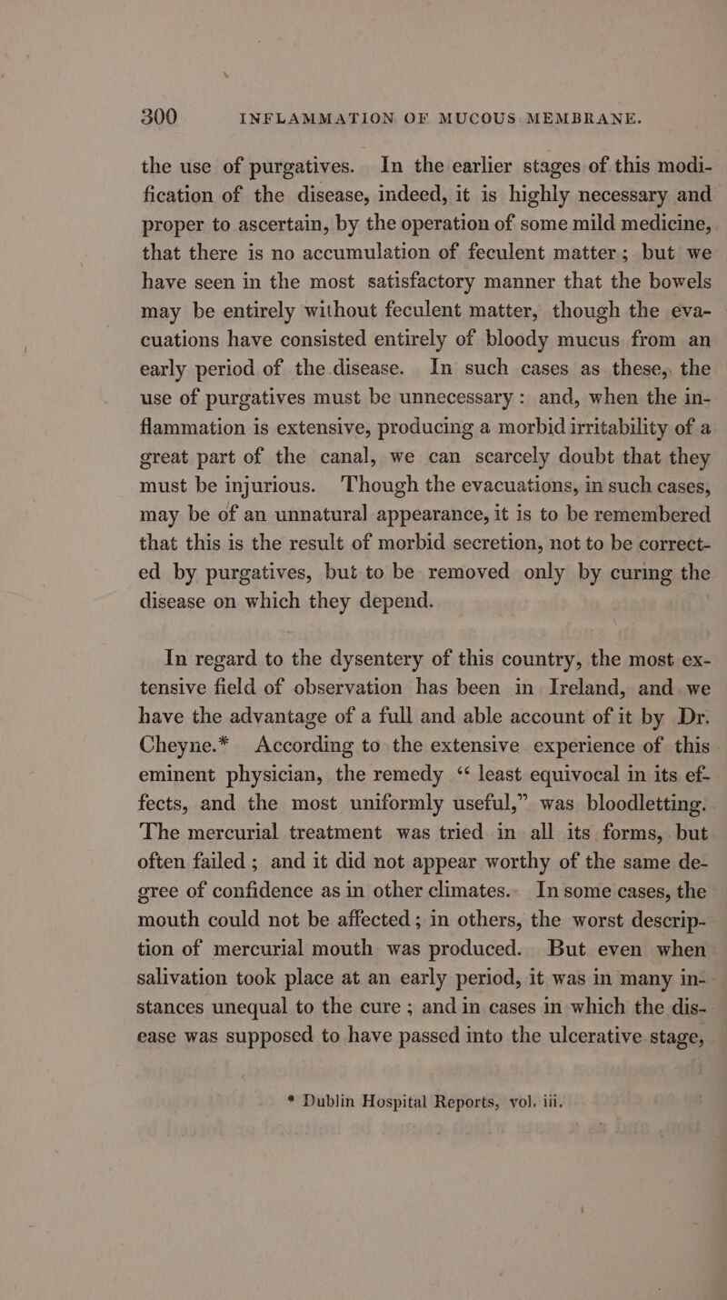 the use of purgatives. In the earlier stages of this modi- fication of the disease, indeed, it is highly necessary and proper to ascertain, by the operation of some mild medicine, that there is no accumulation of feculent matter; but we have seen in the most satisfactory manner that the bowels may be entirely without feculent matter, though the eva- — cuations have consisted entirely of bloody mucus from an early period of the disease. In such cases as these,, the use of purgatives must be unnecessary: and, when the in- flammation is extensive, producing a morbid irritability of a great part of the canal, we can scarcely doubt that they must be injurious. Though the evacuations, in such cases, may be of an unnatural appearance, it is to be remembered that this is the result of morbid secretion, not to be correct- ed by purgatives, but to be removed only by curing the disease on which they depend. In regard to the dysentery of this country, the most. ex- tensive field of observation has been in. Ireland, and. we have the advantage of a full and able account of it by Dr. Cheyne.* According to the extensive experience of this eminent physician, the remedy ‘ least equivocal in its ef- fects, and the most uniformly useful,” was bloodletting. The mercurial treatment was tried in all its forms, but often failed ; and it did not appear worthy of the same de- gree of confidence as in other climates. In some cases, the mouth could not be affected; in others, the worst descrip- tion of mercurial mouth was produced. But even when salivation took place at an early period, it was in many in-- stances unequal to the cure ; and in cases in which the dis- ease was supposed to have passed into the ulcerative stage, * Dublin Hospital Reports, vol. iii.