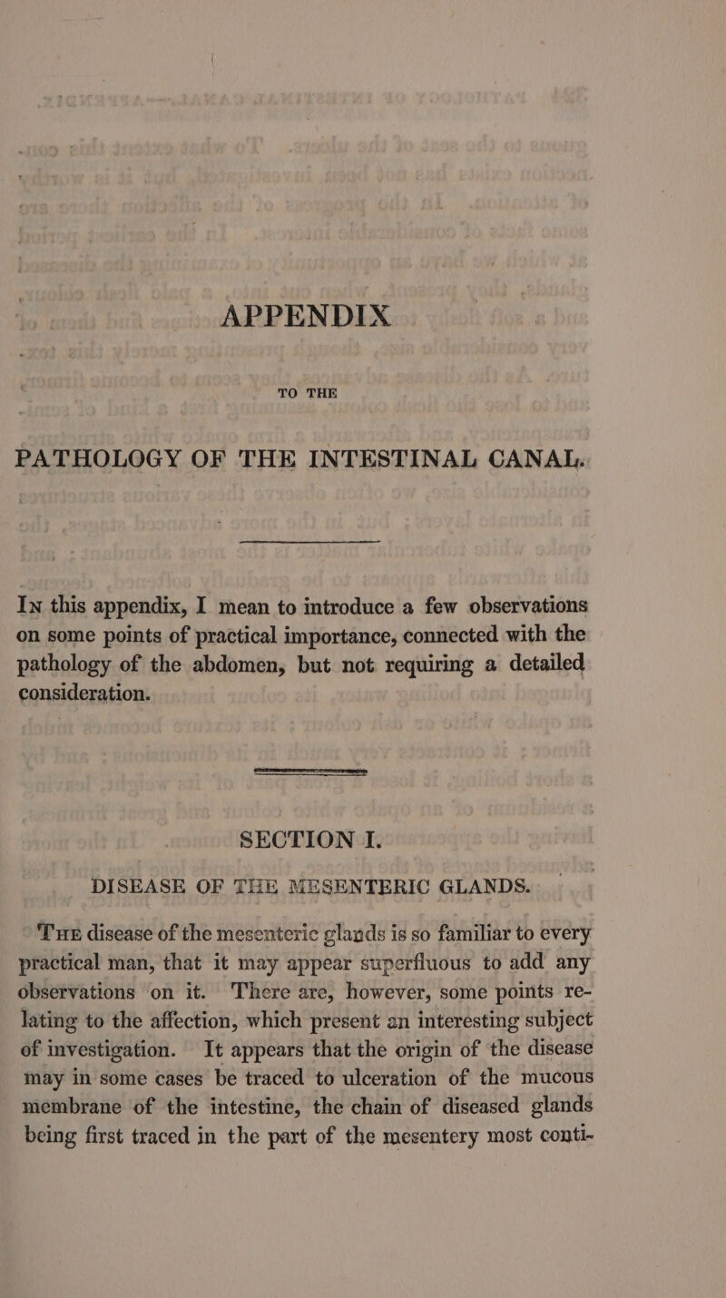 APPENDIX TO THE PATHOLOGY OF THE INTESTINAL CANAL. In this appendix, I mean to introduce a few observations on some points of practical importance, connected with the pathology of the abdomen, but not requiring a detailed consideration. SECTION I. DISEASE OF THE MESENTERIC GLANDS. Tue disease of the mesenteric glavds is so familiar to every practical man, that it may appear superfluous to add any observations on it. There are, however, some points re- lating to the affection, which present an interesting subject of investigation. It appears that the origin of the disease may in some cases be traced to ulceration of the mucous membrane of the intestine, the chain of diseased glands being first traced in the part of the mesentery most conti-