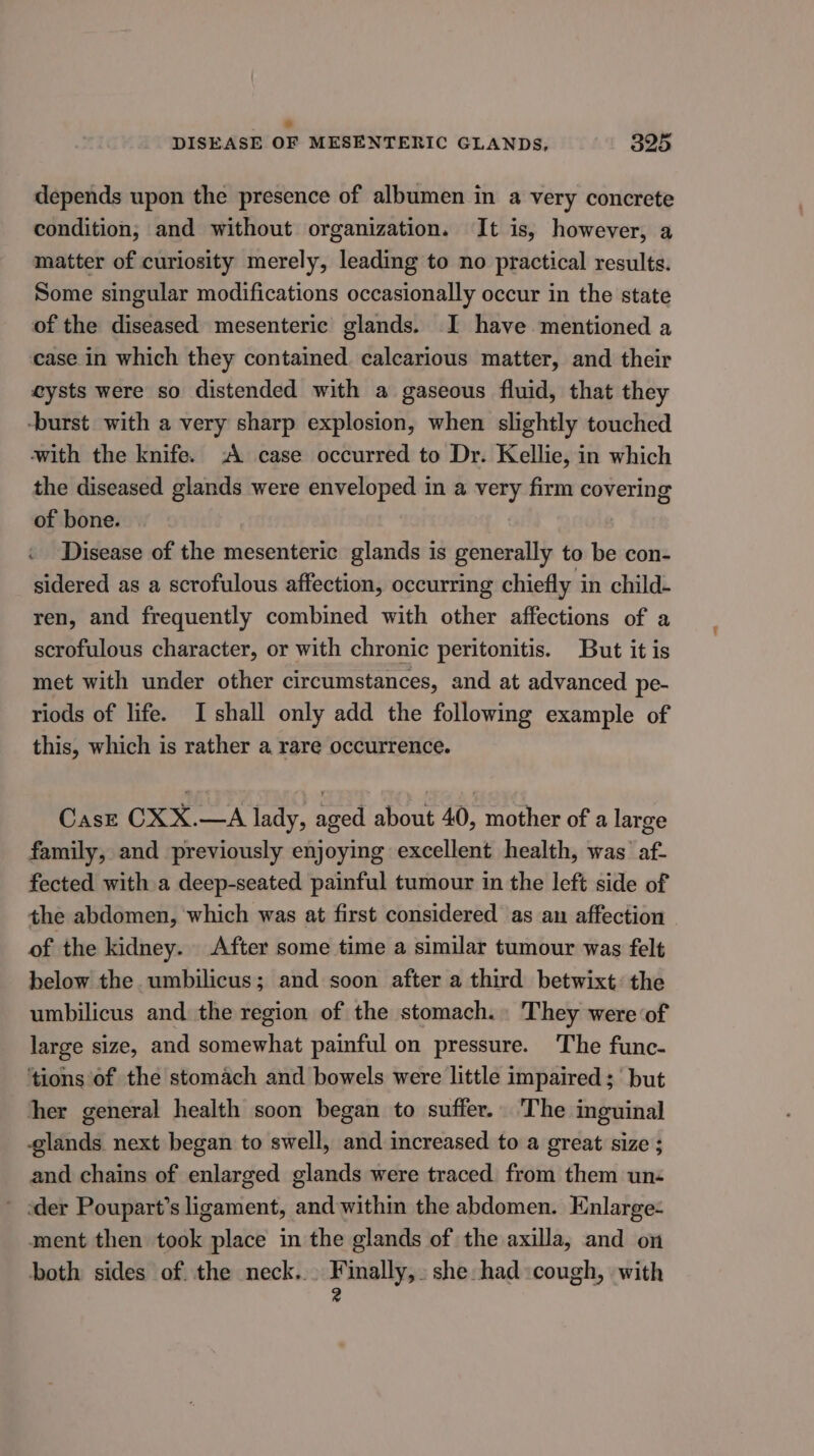 * DISEASE OF MESENTERIC GLANDS, 325 depends upon the presence of albumen in a very concrete condition, and without organization. It is, however, a matter of curiosity merely, leading to no practical results. Some singular modifications occasionally occur in the state of the diseased mesenteric glands. I have mentioned a case in which they contained. calcarious matter, and their cysts were so distended with a gaseous fluid, that they -burst with a very sharp explosion, when slightly touched with the knife. :A case occurred to Dr. Kellie, in which the diseased glands were enveloped in a very firm covering of bone. ‘ Disease of the mesenteric glands is generally to be con- sidered as a scrofulous affection, occurring chiefly in child- ren, and frequently combined with other affections of a scrofulous character, or with chronic peritonitis. But it is met with under other circumstances, and at advanced pe- riods of life. I shall only add the following example of this, which is rather a rare occurrence. Case CXX.—A lady, aged about 40, mother of a large family, and previously enjoying excellent health, was’ af- fected with a deep-seated painful tumour in the left side of the abdomen, which was at first considered as an affection of the kidney. After some time a similar tumour was felt below the umbilicus; and soon after a third betwixt: the umbilicus and the region of the stomach. They were of large size, and somewhat painful on pressure. The func- ‘tions of the stomach and bowels were little impaired; but hher general health soon began to suffer. The inguinal glands next began to swell, and increased to a great size ; and chains of enlarged glands were traced from them un-« ~ oder Poupart’s ligament, and within the abdomen. Enlarge: ment then took place in the glands of the axilla, and on both sides of. the neck... eae hee she had:cough, with