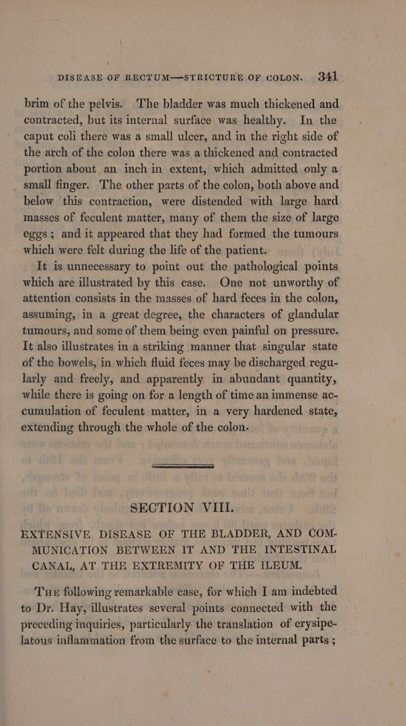 brim of the pelvis. ‘The bladder was much thickened and contracted, but its internal surface was healthy. In the caput coli there was a small ulcer, and in the right side of the arch of the colon there was a thickened and contracted portion about an inch in extent, which admitted only a _ small finger. The other parts of the colon, both above and below this contraction, were distended with large hard masses of feculent matter, many of them the size of large eggs ; and it appeared that they had formed the tumours which were felt during the life of the patient. It is unnecessary to point out the pathological points which are illustrated by this case. One not unworthy of attention consists in the masses of hard feces in the colon, assuming, in a great degree, the characters of glandular tumours, and some of them being even painful on pressure. It also illustrates in a striking manner that singular state of the bowels, in which fluid feces may be discharged regu- larly and freely, and apparently in abundant quantity, while there is going on for a length of time an immense ac- cumulation of feculent matter, in a very hardened state, extending through the whole of the colon. SECTION VIII. EXTENSIVE DISEASE OF THE BLADDER, AND COM- MUNICATION BETWEEN IT AND THE INTESTINAL CANAL, AT THE EXTREMITY OF THE ILEUM. Tur following remarkable case, for which I am indebted to Dr. Hay, illustrates several points connected with the preceding inquiries, particularly the translation of erysipe- latous inflammation from the surface to the internal parts ;