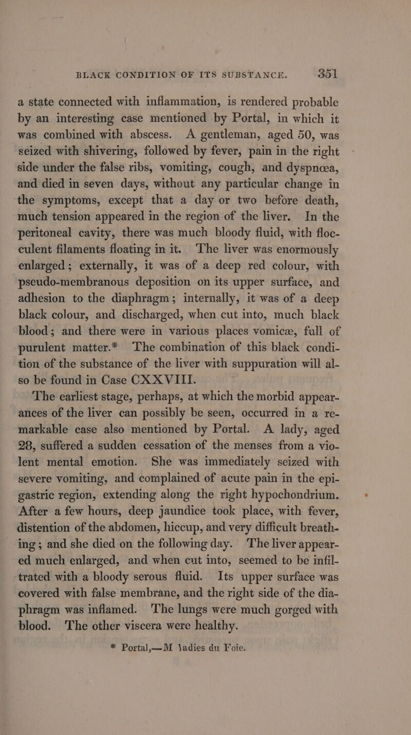 a state connected with inflammation, is rendered probable by an interesting case mentioned by Portal, in which it was combined with abscess. A gentleman, aged 50, was seized with shivering, followed by fever, pain in the right side under the false ribs, vomiting, cough, and dyspnoea, and died in seven days, without any particular change in the symptoms, except that a day or two before death, much tension appeared in the region of the liver. In the peritoneal cavity, there was much bloody fluid, with floc- culent filaments floating in it. ‘The liver was enormously enlarged ; externally, it was of a deep red colour, with pseudo-membranous deposition on its upper surface, and adhesion to the diaphragm; internally, it was of a deep black colour, and discharged, when cut into, much black blood; and there were in various places vomice, full of purulent matter.* The combination of this black condi- tion of the substance of the liver with suppuration will al- so be found in Case CX XVIII. The earliest stage, perhaps, at which the morbid appear- ances of the liver can possibly be seen, occurred in a re- markable case also mentioned by Portal. A lady, aged 28, suffered a sudden cessation of the menses from a vio- lent mental emotion. She was immediately seized with severe vomiting, and complained of acute pain in the epi- gastric region, extending along the right hypochondrium. After afew hours, deep jaundice took place, with fever, distention of the abdomen, hiccup, and very difficult breath- ing; and she died on the following day. The liver appear- ed much enlarged, and when cut into, seemed to be infil- trated with a bloody serous fluid. Its upper surface was covered with false membrane, and the right side of the dia- phragm was inflamed. ‘The lungs were much gorged with blood. The other viscera were healthy. * Portal,— _M ladies du Foie.