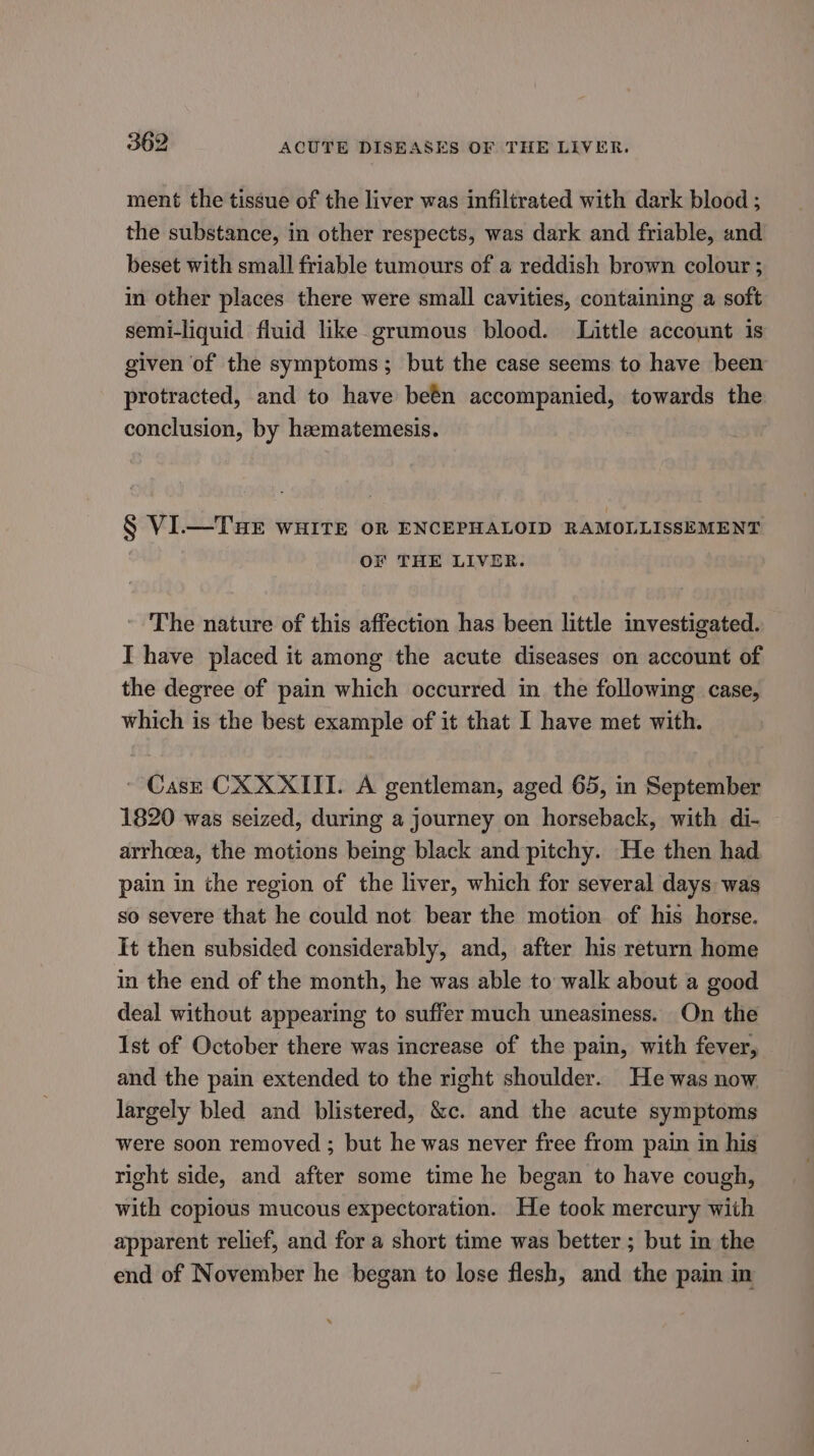 ment the tissue of the liver was infiltrated with dark blood ; the substance, in other respects, was dark and friable, and beset with small friable tumours of a reddish brown colour ; in other places there were small cavities, containing a soft semi-liquid fluid like grumous blood. Little account is given of the symptoms; but the case seems to have been protracted, and to have beén accompanied, towards the conclusion, by hamatemesis. § VI.—Tue WHITE OR ENCEPHALOID RAMOLLISSEMENT OF THE LIVER. The nature of this affection has been little investigated. I have placed it among the acute diseases on account of the degree of pain which occurred in the following case, which is the best example of it that I have met with. ~ Cas—E CXXXITI. A gentleman, aged 65, in September 1820 was seized, during a journey on horseback, with di- arrhcea, the motions being black and pitchy. He then had pain in the region of the liver, which for several days was so severe that he could not bear the motion of his horse. It then subsided considerably, and, after his return home in the end of the month, he was able to walk about a good deal without appearing to suffer much uneasiness. On the Ist of October there was increase of the pain, with fever, and the pain extended to the right shoulder. He was now largely bled and blistered, &amp;c. and the acute symptoms were soon removed ; but he was never free from pain in his right side, and after some time he began to have cough, with copious mucous expectoration. He took mercury with apparent relief, and for a short time was better ; but in the end of November he began to lose flesh, and the pain in