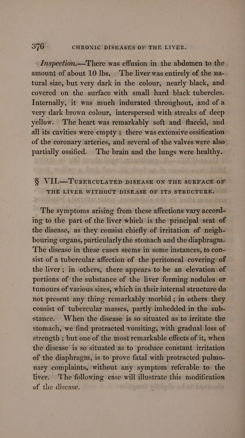 Inspection.—There was effusion in the abdomen to the . amount of about 10 Ibs. The liver was entirely of the na-. tural size, but very dark in the colour, nearly black, and covered on the surface with small hard black tubercles. Internally, it was much indurated throughout, and of a very dark brown colour, interspersed with streaks of deep yellow. The heart was remarkably soft and flaccid, and all its cavities were empty ; there was extensive ossification of the coronary arteries, and several of the valves were also’ partially ossified. ‘The brain and the lungs were healthy. § VII.—TvsercuLaTED DISEASE ON THE SURFACE OF THE LIVER WITHOUT DISEASE OF ITS STRUCTURE. The symptoms arising from these affections vary accord- ing to the part of the livet which is the principal seat of the disease, as they consist chiefly of irritation of neigh- bouring organs, particularly the stornach and the diaphragm. The disease in these cases seems in some instances, to con- sist of a tubercular affection of the peritoneal covering of the liver ; in others, there appears to be an elevation of portions of the substance of the liver forming nodules: or tumours of various sizes, which in their mternal structure do not present any thing remarkably morbid ; in others they consist of tubercular masses, partly imbedded in the sub- stance. When the disease is so situated as to irritate the stomach, we find protracted vomiting, with gradual loss of strength ; but one of the most remarkable effects of it, when the disease is so situated as to produce constant irritation of the diaphragm, is to prove fatal with protracted pulmo- nary complaints, without any symptom referable to the liver. The'following case will illustrate this modification of the discase.