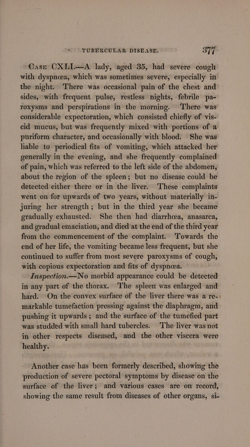 > Case CXLIW—A lady, aged 35, had severe cough with dyspnoea, which was sometimes severe, especially in the night. There was occasional pain of the chest and sides, with frequent pulse, restless nights, febrile pa- roxysms and perspirations in the morning. There was considerable expectoration, which consisted chiefly of vis- cid mucus, but was frequently mixed with portions of a puriform character, and occasionally with blood. She was liable to periodical fits of vomiting, which attacked her generally in the evening, and she frequently complained of pain, which was referred to the left side of the abdomen, about the region of the spleen; but no disease could be detected either there or in the liver. ‘These complaints went on for upwards of two years, without materially in- juring her strength; but in the third year she became gradually exhausted. She then had diarrhcea, anasarca, and gradual emaciation, and died ‘at the end of the third year from the commencement of the complaint. ‘Towards the end of her life, the vomiting became less frequent, but she continued to suffer from most severe paroxysms of cough, with copious expectoration and fits of dyspnoea. Inspection.—No morbid appearance could be detected in any part of the thorax. The spleen was enlarged and hard. On the convex surface of the liver there was a re-: markable tumefaction pressing against the diaphragm, and pushing it upwards; and the surface of the tumefied part was studded with small hard tubercles. The liver was not in other respects diseased, and the other viscera were healthy. Another case has been formerly described, showing the production of severe pectoral symptoms by disease on the surface of the liver; and various cases are on record, showing the same result from diseases of other organs, si-