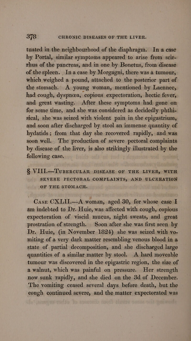 tuated in the neighbourhood of the diaphragm. In a casé by Portal, similar symptoms appeared to arise from scir- rhus of the pancreas, and in one by Bonetus, from disease of the spleen. Ina case by Morgagni, there was a tumour, which weighed a pound, attached to the posterior part of the stomach. A young woman, mentioned by Laennec, had cough, dyspnoea, ‘copious expectoration, hectic fever, and great wasting. After these symptoms had. gone on for some time, and she was considered as decidedly phthi- sical, she was seized with violent pain in the epigastrium, and soon after discharged by stool an immense quantity of hydatids ; from that day she recovered rapidly, and was soon well. The production of severe pectoral complaints by disease of the liver, is also strikingly illustrated by the following case. § VIIL—Tusercunar DISEASE OF THE LIVER, WITH SEVERE PECTORAL COMPLAINTS, AND ULCERATION OF THE STOMACH. Case CXLII.—A woman, aged 30, for whose case I am indebted to Dr. Huie, was affected with cough, copious expectoration of viscid mucus, night sweats, and great prostration of strength. Soon after she was first seen by Dr. Huie, (in November 1824) she was seized with vo- miting of a very dark matter resembling venous blood in a state of partial decomposition, and she discharged large quantities of a similar matter by stool. A hard moveable tumour was discovered in the epigastric region, the size of a walnut, which was painful on pressure. Her strength now sunk rapidly, and she died on the 3d of December. The vomiting ceased several days before death, but the cough continued severe, and the matter expectorated was