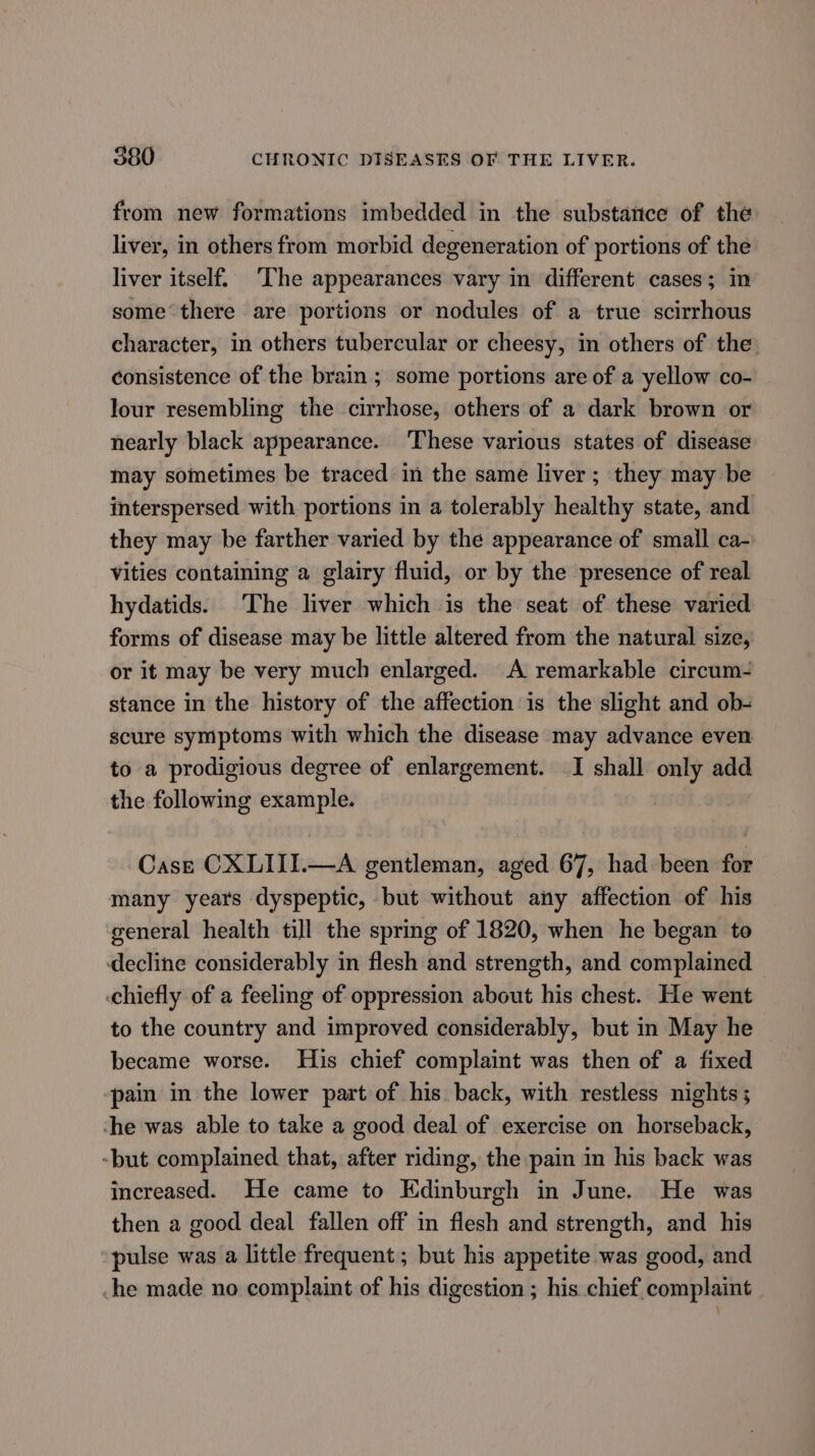 from new formations imbedded in the substance of the liver, in others from morbid degeneration of portions of the liver itself. ‘The appearances vary in different cases; in some‘ there are portions or nodules of a true scirrhous character, in others tubercular or cheesy, in others of the: consistence of the brain ; some portions are of a yellow co- lour resembling the cirrhose, others of a dark brown or nearly black appearance. These various states of disease may sometimes be traced in the same liver; they may be interspersed with portions in a tolerably healthy state, and they may be farther varied by the appearance of small ca- Vities containing a glairy fluid, or by the presence of real hydatids. The liver which is the seat of these varied forms of disease may be little altered from the natural size, or it may be very much enlarged. A remarkable circum- stance in the history of the affection is the slight and ob- scure symptoms with which the disease may advance even to a prodigious degree of enlargement. I shall only add the following example. Case CXLIII.—A gentleman, aged 67, had been for many years dyspeptic, but without any affection of his general health till the spring of 1820, when he began to decline considerably in flesh and strength, and complained — chiefly of a feeling of oppression about his chest. He went to the country and improved considerably, but in May he became worse. His chief complaint was then of a fixed pain in the lower part of his back, with restless nights; ‘che was able to take a good deal of exercise on horseback, -but complained that, after riding, the pain in his back was increased. He came to Edinburgh in June. He was then a good deal fallen off in flesh and strength, and his pulse was a little frequent ; but his appetite was good, and che made no complaint of his digestion ; his chief complaint