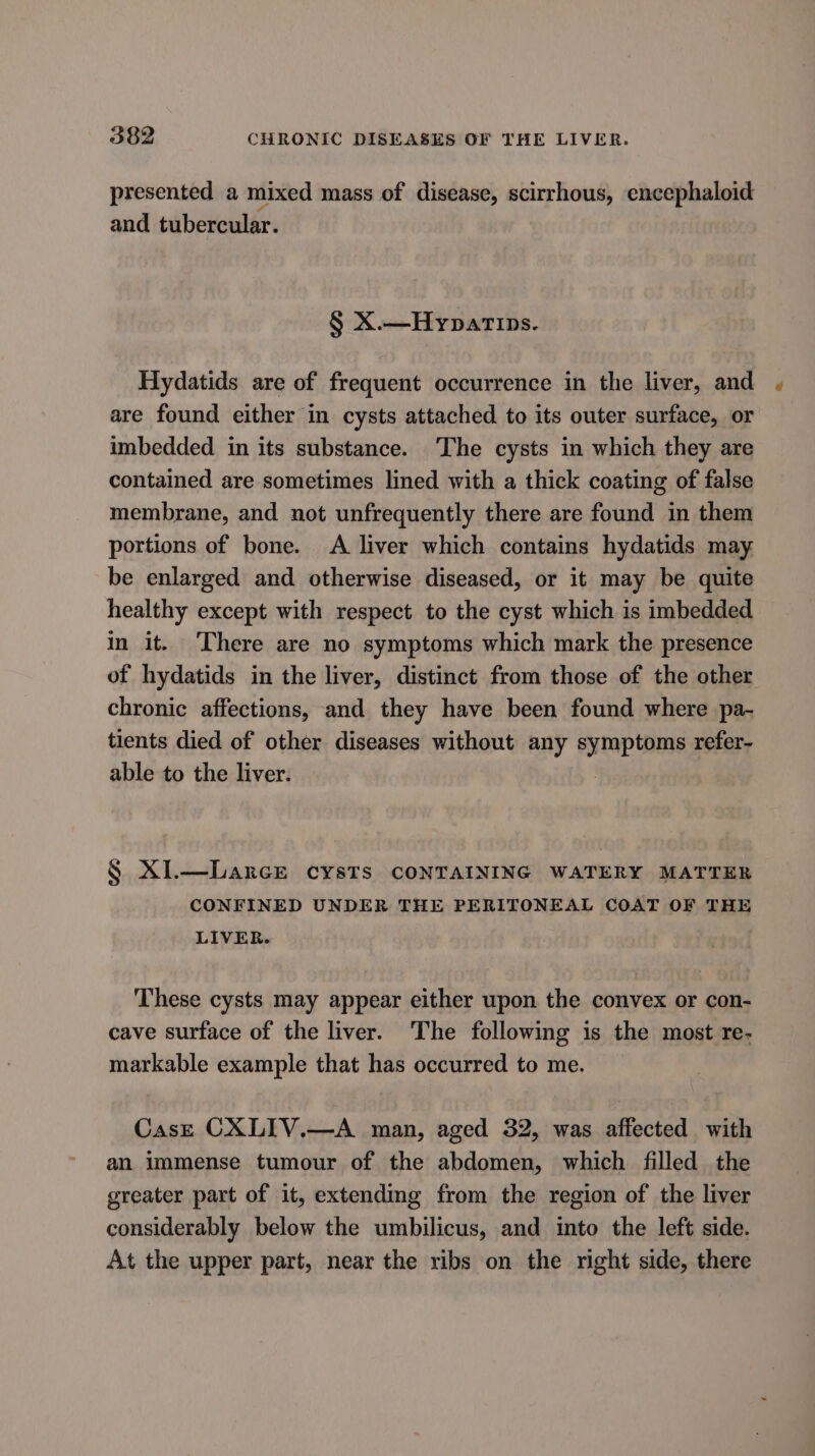 presented a mixed mass of disease, scirrhous, encephaloid and tubercular. § X.—Hypatips. Hydatids are of frequent occurrence in the liver, and are found either in cysts attached to its outer surface, or imbedded in its substance. ‘The cysts in which they are contained are sometimes lined with a thick coating of false membrane, and not unfrequently there are found in them portions of bone. A liver which contains hydatids may be enlarged and otherwise diseased, or it may be quite healthy except with respect to the cyst which is imbedded in it. There are no symptoms which mark the presence of hydatids in the liver, distinct from those of the other chronic affections, and they have been found where pa- tients died of other diseases without any ute ee refer- able to the liver. § X1.—Larce cysts CONTAINING WATERY MATTER CONFINED UNDER THE PERITONEAL COAT OF THE LIVER. These cysts may appear either upon the convex or con- cave surface of the liver. The following is the most re- markable example that has occurred to me. CasE CXLIV.—A man, aged 32, was affected with an immense tumour of the abdomen, which filled the greater part of it, extendimg from the region of the liver considerably below the umbilicus, and into the left side. At the upper part, near the ribs on the right side, there