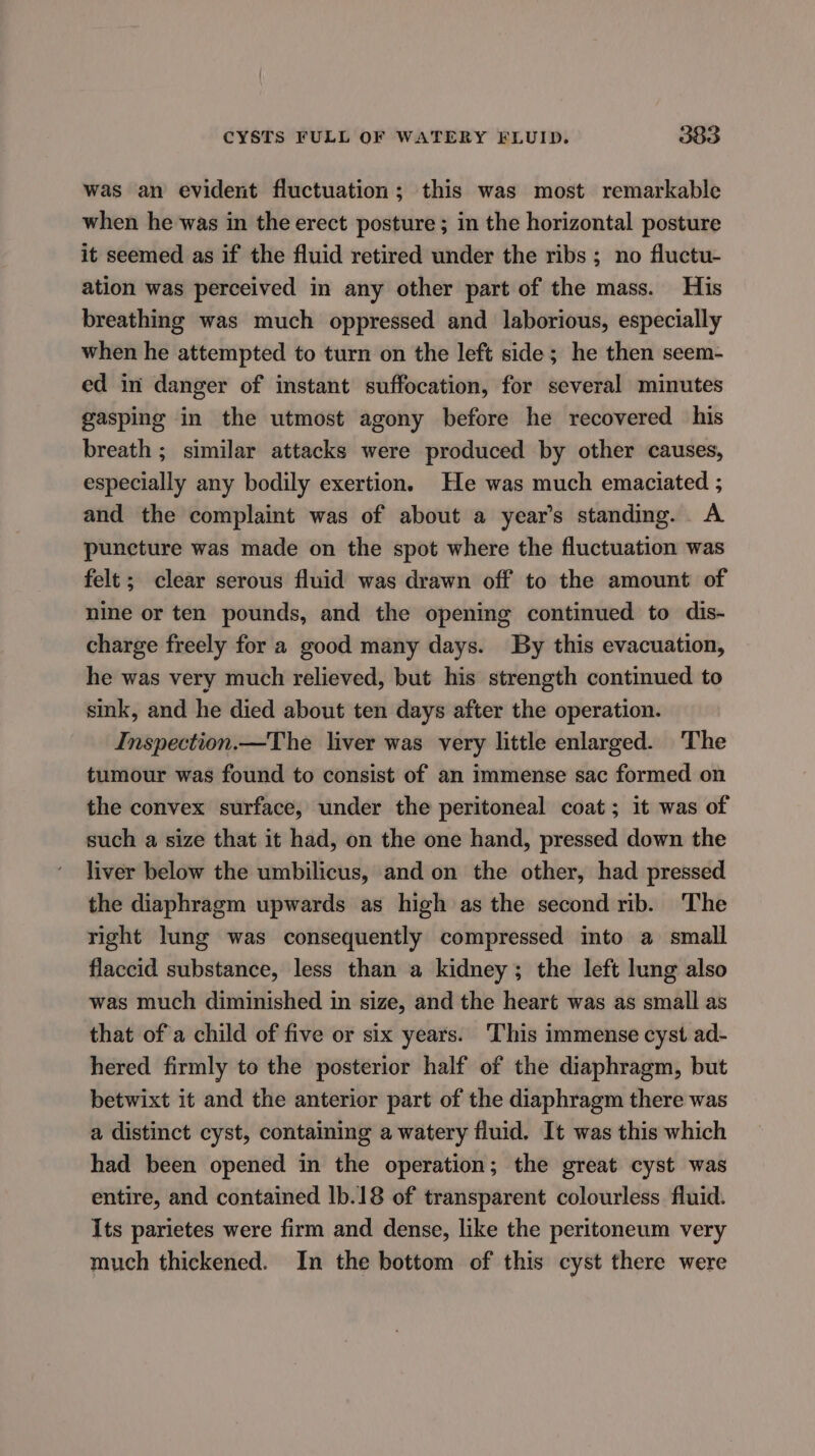 was an evident fluctuation; this was most remarkable when he was in the erect posture ; in the horizontal posture it seemed as if the fluid retired under the ribs ; no fluctu- ation was perceived in any other part of the mass. His breathing was much oppressed and laborious, especially when he attempted to turn on the left side; he then seem- ed in danger of instant suffocation, for several minutes gasping in the utmost agony before he recovered his breath ; similar attacks were produced by other causes, especially any bodily exertion. He was much emaciated ; and the complaint was of about a year’s standing. A puncture was made on the spot where the fluctuation was felt ; clear serous fluid was drawn off to the amount of nine or ten pounds, and the opening continued to dis- charge freely for a good many days. By this evacuation, he was very much relieved, but his strength continued to sink, and he died about ten days after the operation. Inspection.—The liver was very little enlarged. The tumour was found to consist of an immense sac formed on the convex surface, under the peritoneal coat; it was of such a size that it had, on the one hand, pressed down the liver below the umbilicus, and on the other, had pressed the diaphragm upwards as high as the second rib. The right lung was consequently compressed into a small flaccid substance, less than a kidney; the left lung also was much diminished in size, and the heart was as small as that of a child of five or six years. ‘This immense cyst ad- hered firmly to the posterior half of the diaphragm, but betwixt it and the anterior part of the diaphragm there was a distinct cyst, containing a watery fluid. It was this which had been opened in the operation; the great cyst was entire, and contained 1b.18 of transparent colourless fluid. Its parietes were firm and dense, like the peritoneum very much thickened. In the bottom of this cyst there were