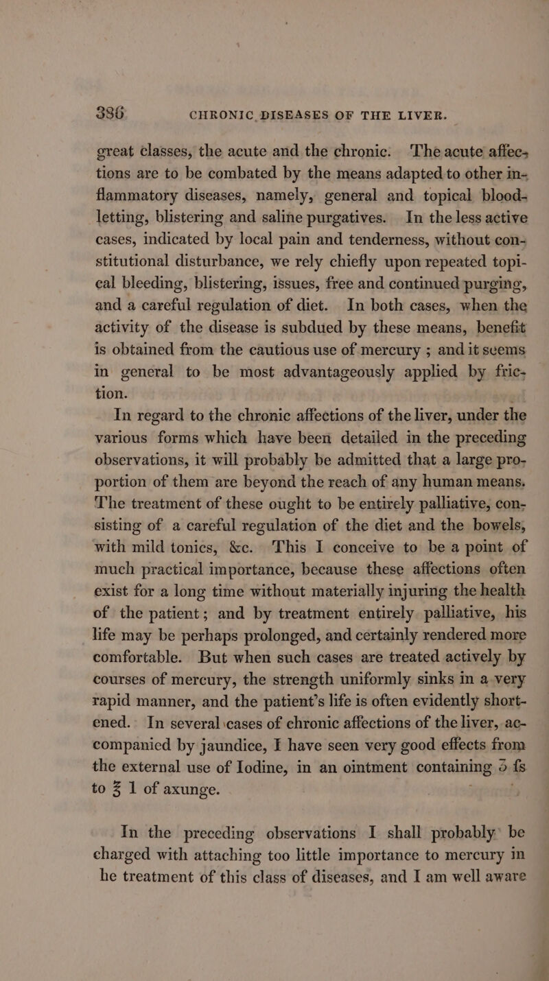 great classes, the acute and the chronic. ‘The acute affec- tions are to be combated by the means adapted to other n= flammatory diseases, namely, general and topical blood- letting, blistering and saline purgatives. In the less active cases, indicated by local pain and tenderness, without con stitutional disturbance, we rely chiefly upon repeated topi- cal bleeding, blistering, issues, free and continued purging, and a careful regulation of diet. In both cases, when the activity of the disease is subdued by these means, benefit is obtained from the cautious use of mercury ; and it seems in general to be most advantageously applied by fric- tion. In regard to the chronic affections of the liver, under the various forms which have been detailed in the preceding observations, it will probably be admitted that a large pro- portion of them are beyond the reach of any human means. The treatment of these ought to be entirely palliative, con- sisting of a careful regulation of the diet and the bowels, with mild tonics, &amp;c. This I conceive to be a point of much practical importance, because these affections often exist for a long time without materially injuring the health of the patient; and by treatment entirely palliative, his life may be perhaps prolonged, and certainly rendered more comfortable. But when such cases are treated actively by courses of mercury, the strength uniformly sinks in a very rapid manner, and the patient’s life is often evidently short- ened. In several cases of chronic affections of the liver, ac- companied by jaundice, f have seen very good effects from the external use of Iodine, in an ointment containing 5 i to Z 1 of axunge. In the preceding observations I shall probably’ be charged with attaching too little importance to mercury in he treatment of this class of diseases, and I am well aware