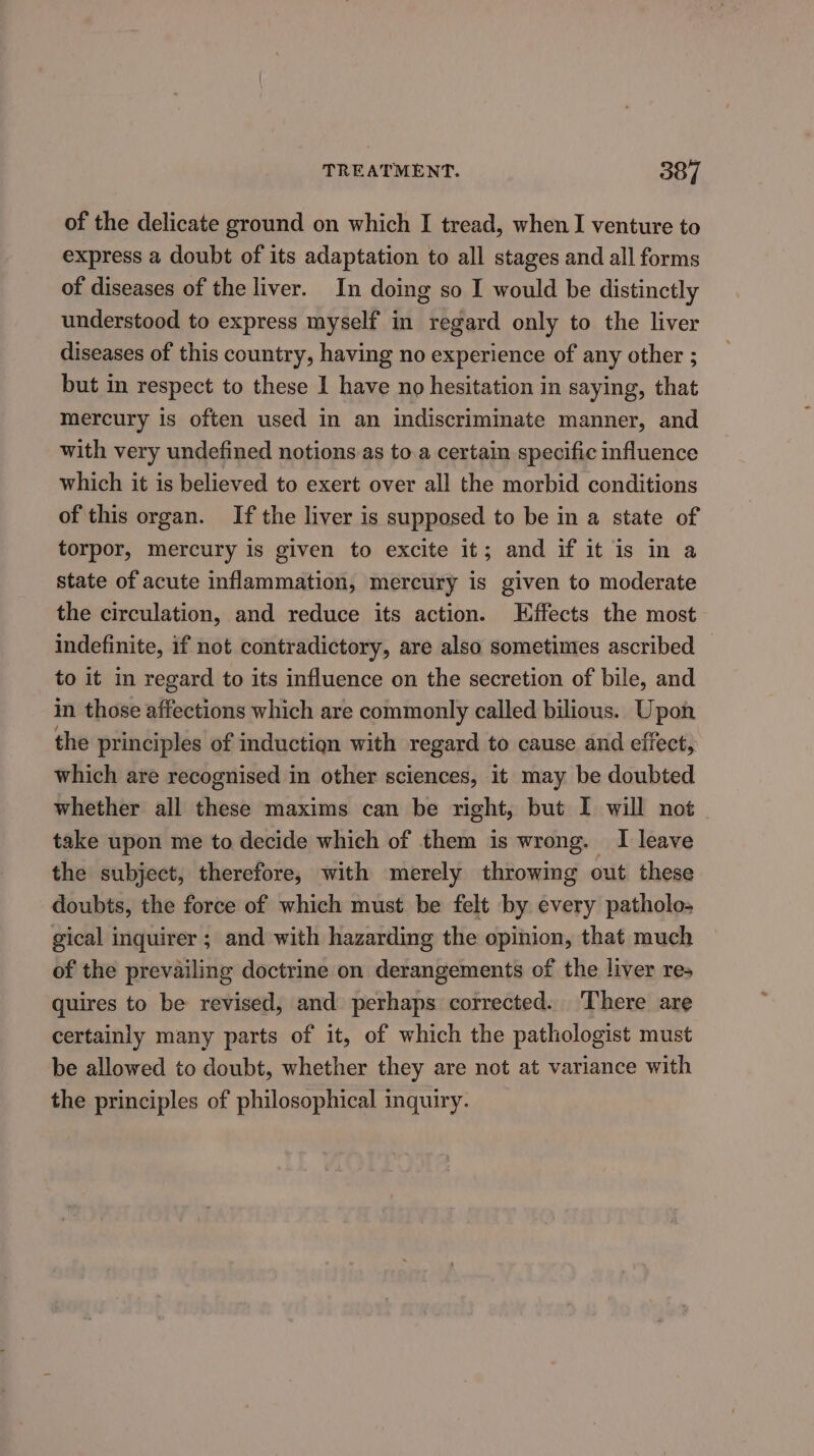 of the delicate ground on which I tread, when I venture to express a doubt of its adaptation to all stages and all forms of diseases of the liver. In doing so I would be distinctly understood to express myself in regard only to the liver diseases of this country, having no experience of any other ; but in respect to these I have no hesitation in saying, that mercury is often used in an indiscriminate manner, and with very undefined notions as to.a certain specific influence which it is believed to exert over all the morbid conditions of this organ. If the liver is supposed to be in a state of torpor, mercury is given to excite it; and if it is in a state of acute inflammation, mercury is given to moderate the circulation, and reduce its action. Effects the most indefinite, if not contradictory, are also sometimes ascribed to it in regard to its influence on the secretion of bile, and in those affections which are commonly called bilious.. Upon the principles of inductiqn with regard to cause and effect, which are recognised in other sciences, it may be doubted whether all these maxims can be right, but I will not take upon me to decide which of them is wrong. I leave the subject, therefore, with merely throwing out these doubts, the force of which must be felt by every patholo- gical inquirer ; and with hazarding the opinion, that much of the prevailing doctrine on derangements of the liver res quires to be revised, and perhaps corrected. ‘There are certainly many parts of it, of which the pathologist must be allowed to doubt, whether they are not at variance with the principles of philosophical inquiry.