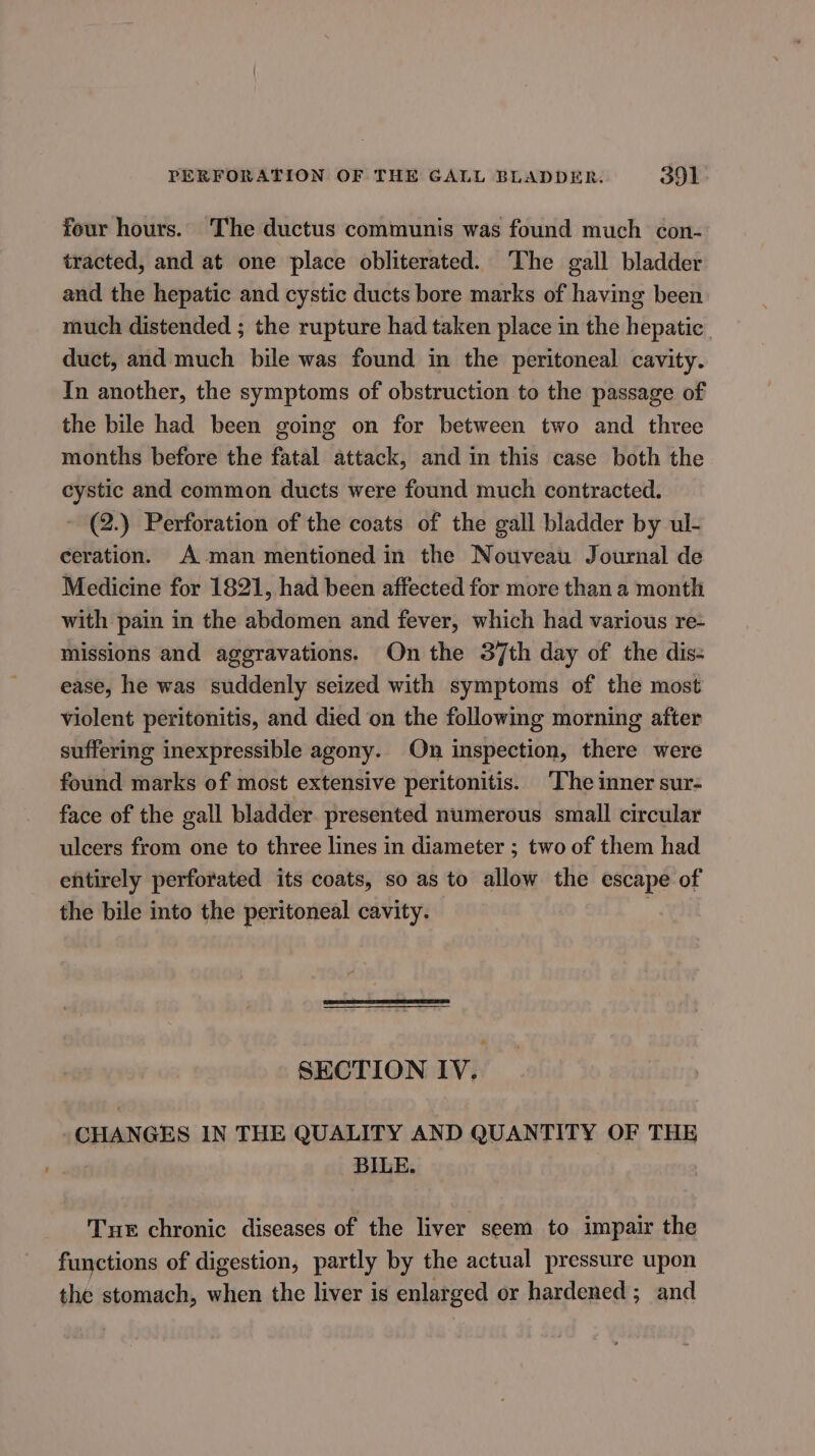 four hours. The ductus communis was found much con- tracted, and at one place obliterated. The gall bladder and the hepatic and cystic ducts bore marks of having been much distended ; the rupture had taken place in the hepatic. duct, and much bile was found in the peritoneal cavity. In another, the symptoms of obstruction to the passage of the bile had been going on for between two and three months before the fatal attack, and in this case both the cystic and common ducts were found much contracted. ~ 2.) Perforation of the coats of the gall bladder by ul- ceration. A man mentioned in the Nouveau Journal de Medicine for 1821, had been affected for more than a month with pain in the abdomen and fever, which had various re- missions and aggravations. On the 37th day of the dis: ease, he was suddenly seized with symptoms of the most violent peritonitis, and died on the following morning after suffering inexpressible agony. On inspection, there were found marks of most extensive peritonitis. The inner sur- face of the gall bladder. presented numerous small circular ulcers from one to three lines in diameter ; two of them had efitirely perforated its coats, so as to allow the escape of the bile into the peritoneal cavity. SECTION IV. -CHANGES IN THE QUALITY AND QUANTITY OF THE BILE. Tue chronic diseases of the liver seem to impair the functions of digestion, partly by the actual pressure upon the stomach, when the liver is enlarged or hardened ; and