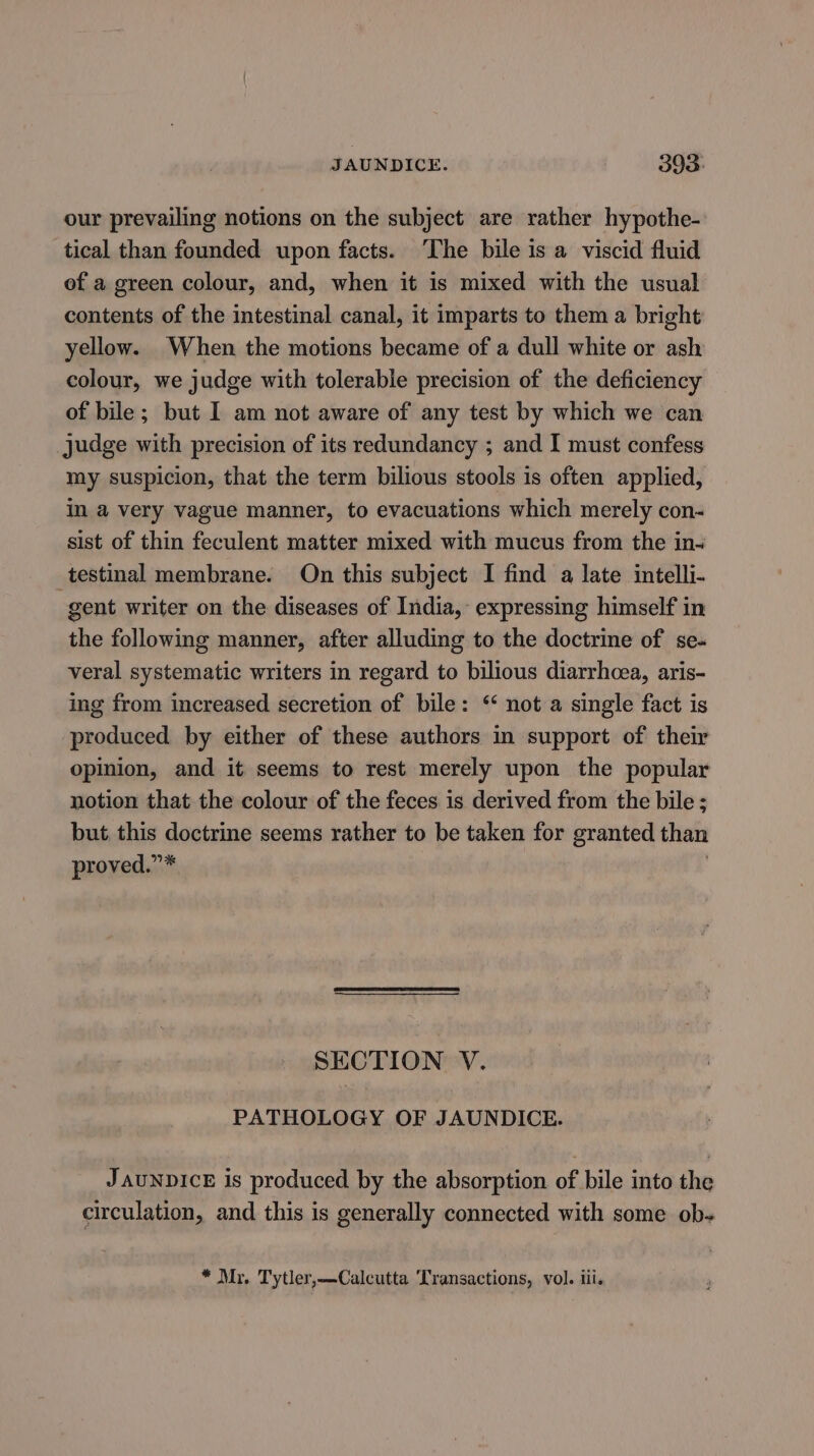 our prevailing notions on the subject are rather hypothe- tical than founded upon facts. ‘The bile is a viscid fluid ef a green colour, and, when it is mixed with the usual contents of the intestinal canal, it imparts to them a bright yellow. When the motions became of a dull white or ash colour, we judge with tolerable precision of the deficiency of bile; but I am not aware of any test by which we can judge with precision of its redundancy ; and I must confess my suspicion, that the term bilious stools is often applied, in a very vague manner, to evacuations which merely con- sist of thin feculent matter mixed with mucus from the in~ testinal membrane. On this subject I find a late intelli- gent writer on the diseases of India, expressing himself in the following manner, after alluding to the doctrine of se- veral systematic writers in regard to bilious diarrhcea, aris- ing from increased secretion of bile: ‘ not a single fact is produced by either of these authors in support of their opinion, and it seems to rest merely upon the popular notion that the colour of the feces is derived from the bile ; but, this doctrine seems rather to be taken for granted than proved.”* . SECTION V. PATHOLOGY OF JAUNDICE. JAUNDICE is produced by the absorption of bile into the circulation, and this is generally connected with some ob- * Mr. Tytler,—Calcutta Transactions, vol. iii.