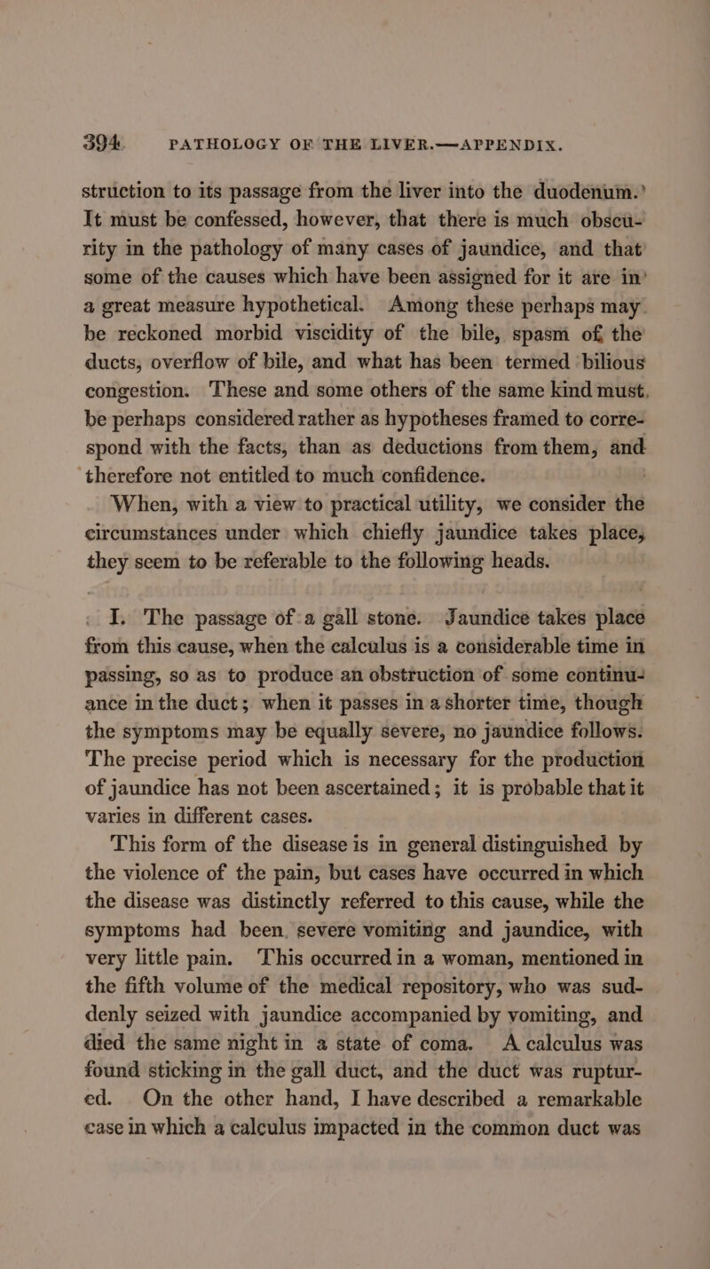 struction to its passage from the liver into the duodenum.’ It must be confessed, however, that there is much obscu- rity in the pathology of many cases of jaundice, and that’ some of the causes which have been assigned for it are in’ a great measure hypothetical. Among these perhaps may be reckoned morbid viscidity of the bile, spasm of the ducts, overflow of bile, and what has been termed ‘bilious congestion. These and some others of the same kind must, be perhaps considered rather as hypotheses framed to corre- spond with the facts, than as deductions from them, and. ‘therefore not entitled to much confidence. | When, with a view to practical utility, we consider the circumstances under which chiefly jaundice takes place, they seem to be referable to the following heads. I. The passage ofa gall stone. Jaundice takes place from this cause, when the calculus is a considerable time in passing, so as to produce an obstruction of some continu- ance in the duct; when it passes in a shorter time, though the symptoms may be equally severe, no jaundice follows. The precise period which is necessary for the production of jaundice has not been ascertained; it is probable that it varies in different cases. This form of the disease is in general distinguished by the violence of the pain, but cases have occurred in which the disease was distinctly referred to this cause, while the symptoms had been, severe vomiting and jaundice, with very little pam. ‘This occurred in a woman, mentioned in the fifth volume of the medical repository, who was sud- denly seized with jaundice accompanied by vomiting, and died the same night in a state of coma. A calculus was found sticking in the gall duct, and the duct was ruptur- ed. On the other hand, I have described a remarkable case in which a calculus impacted in the common duct was