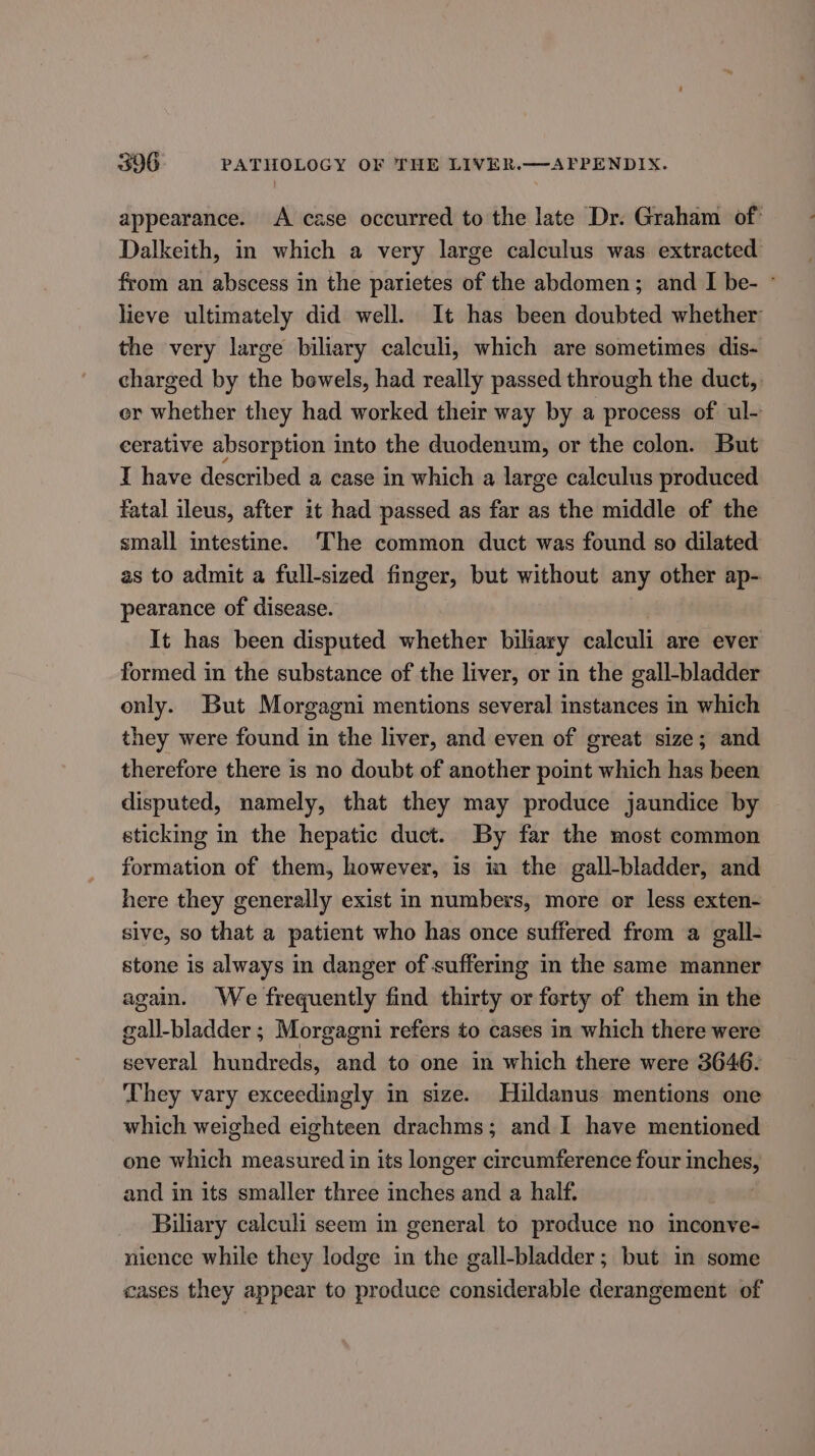 appearance. A case occurred to the late Dr. Graham of: Dalkeith, in which a very large calculus was extracted from an abscess in the parietes of the abdomen; and I be- © lieve ultimately did well. It has been doubted whether the very large biliary calculi, which are sometimes dis- charged by the bowels, had really passed through the duct, er whether they had worked their way by a process of ul- cerative absorption into the duodenum, or the colon. But I have described a case in which a large calculus produced fatal ileus, after 1t had passed as far as the middle of the small intestine. The common duct was found so dilated as to admit a full-sized finger, but without any other ap- pearance of disease. It has been disputed whether biliary calculi are ever formed in the substance of the liver, or in the gall-bladder only. But Morgagni mentions several instances in which they were found in the liver, and even of great size; and therefore there is no doubt of another point which has been disputed, namely, that they may produce jaundice by sticking in the hepatic duct. By far the most common formation of them, however, is in the gall-bladder, and here they generally exist in numbers, more or less exten- sive, so that a patient who has once suffered from a gall- stone is always in danger of suffering in the same manner again. We frequently find thirty or ferty of them in the gall-bladder ; Morgagni refers to cases in which there were several hundreds, and to one in which there were 3646. They vary exceedingly in size. Hildanus: mentions one which weighed eighteen drachms; and I have mentioned one which measured in its longer circumference four rian and in its smaller three iesh ds and a half. Biliary calculi seem in general to produce no inconve- nience while they lodge in the gall-bladder; but in some cases they appear to produce considerable derangement of