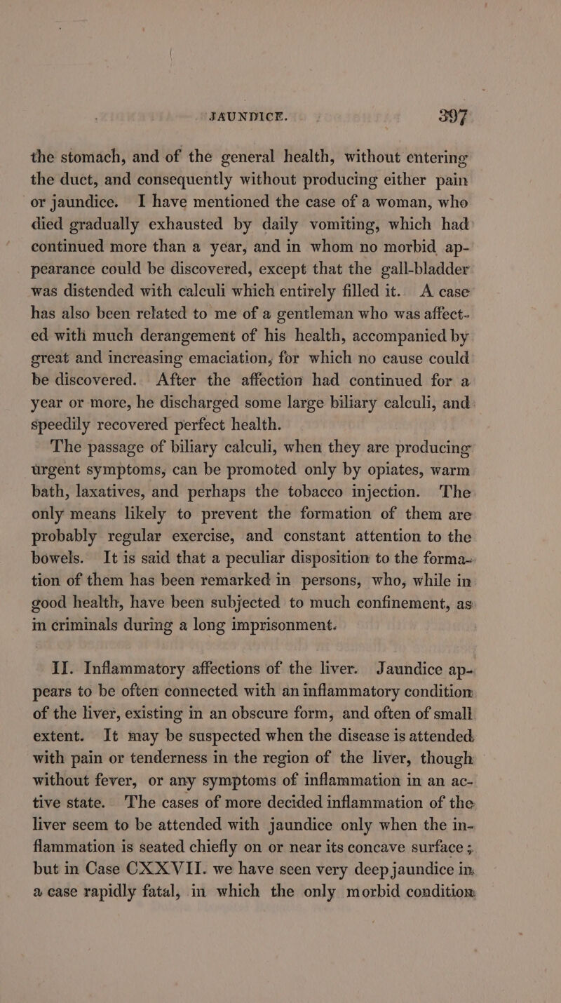 the stomach, and of the general health, without entering the duct, and consequently without producing either pain or jaundice. I have mentioned the case of a woman, who died gradually exhausted by daily vomiting, which had continued more than a year, and in whom no morbid ap- pearance could be discovered, except that the gall-bladder was distended with calculi which entirely filled it. A case has also been related to me of a gentleman who was affect- ed with much derangement of his health, accompanied by great and increasing emaciation, for which no cause could be discovered. After the affection had continued for a year or more, he discharged some large biliary calculi, and: speedily recovered perfect health. The passage of biliary calculi, when they are producing urgent symptoms, can be promoted only by opiates, warm bath, laxatives, and perhaps the tobacco injection. The only means likely to prevent the formation of them are probably regular exercise, and constant attention to the bowels. It is said that a peculiar disposition to the forma= tion of them has been remarked in persons, who, while in: good health, have been subjected to much confinement, as im criminals during a long imprisonment. II. Inflammatory affections of the liver. Jaundice ap- pears to be often connected with an inflammatory condition of the liver, existing in an obscure form, and often of small extent. It may be suspected when the disease is attended, with pain or tenderness in the region of the liver, though without fever, or any symptoms of inflammation in an ac- tive state. The cases of more decided inflammation of the liver seem to be attended with jaundice only when the in- flammation is seated chiefly on or near its concave surface ; but in Case CX XVII. we have seen very deep jaundice im a case rapidly fatal, in which the only morbid condition