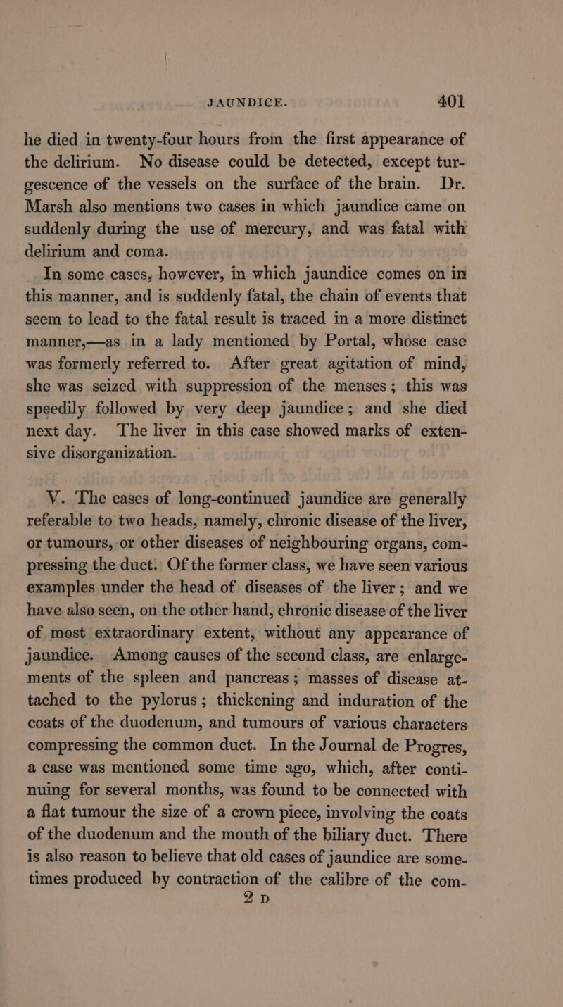 he died in twenty-four hours from the first appearance of the delirium. No disease could be detected, except tur- gescence of the vessels on the surface of the brain. Dr. Marsh also mentions two cases in which jaundice came on suddenly during the use of mercury, and was fatal with delirium and coma. In some cases, however, in which jaundice comes on in this manner, and is suddenly fatal, the chain of events that seem to lead to the fatal result is traced in a more distinct manner,—as in a lady mentioned by Portal, whose case was formerly referred to. After great agitation of mind, she was seized with suppression of the menses; this was speedily followed by very deep jaundice; and she died next day. The liver in this case showed marks of exten- sive disorganization. V. The cases of long-continued jaundice are generally referable to two heads, namely, chronic disease of the liver, or tumours, or other diseases of neighbouring organs, com- pressing the duct. Of the former class, we have seen various examples under the head of diseases of the liver; and we have also seen, on the other hand, chronic disease of the liver of mest extraordinary extent, without any appearance of jaundice. Among causes of the second class, are enlarge- ments of the spleen and pancreas; masses of disease at- tached to the pylorus; thickening and induration of the coats of the duodenum, and tumours of various characters compressing the common duct. In the Journal de Progres, a case was mentioned some time ago, which, after conti- nuing for several months, was found to be connected with a flat tumour the size of a crown piece, involving the coats of the duodenum and the mouth of the biliary duct. There is also reason to believe that old cases of jaundice are some- times produced by contraction of the calibre of the com- 2D