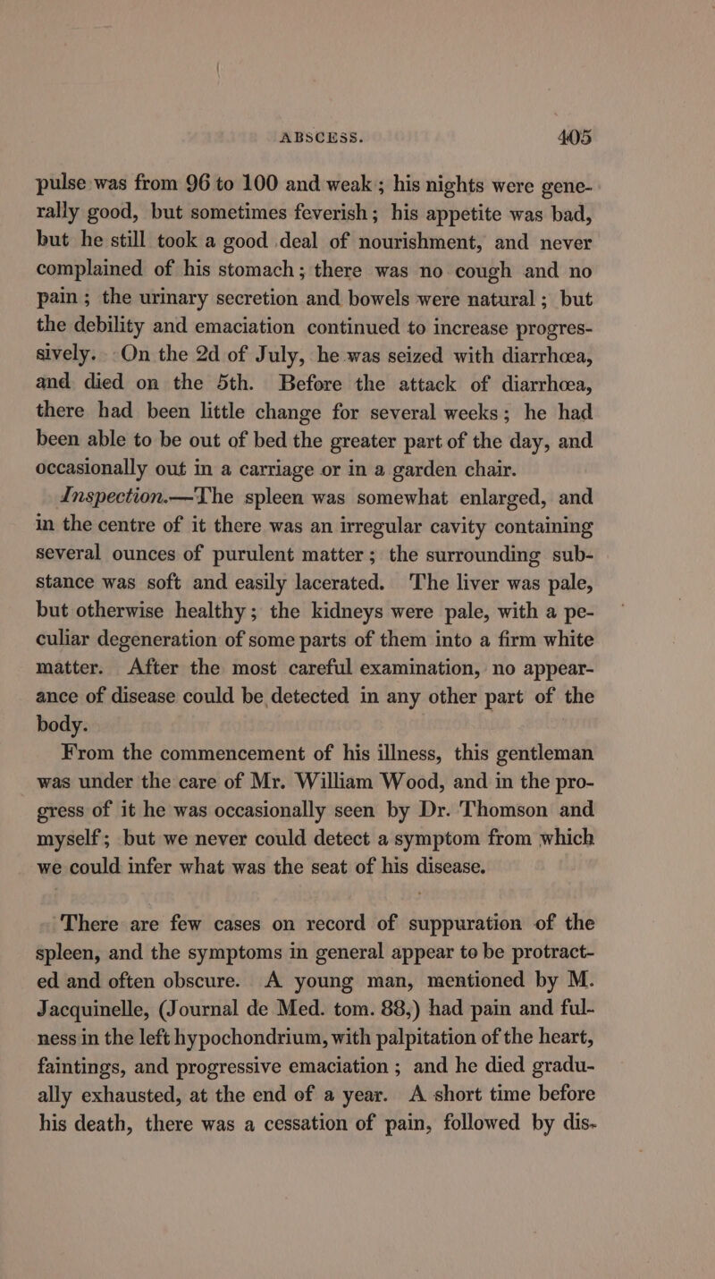 pulse was from 96 to 100 and weak; his nights were gene- rally good, but sometimes feverish; his appetite was bad, but he still took a good deal of nourishment, and never complained of his stomach; there was no cough and no pain; the urinary secretion and bowels were natural ; but the debility and emaciation continued to increase progres- sively. -On the 2d of July, he was seized with diarrhcea, and died on the 5th. Before the attack of diarrhcea, there had been little change for several weeks; he had been able to be out of bed the greater part of the day, and occasionally out in a carriage or in a garden chair. Inspection.—The spleen was somewhat enlarged, and in the centre of it there was an irregular cavity containing several ounces of purulent matter; the surrounding sub- stance was soft and easily lacerated. The liver was pale, but otherwise healthy; the kidneys were pale, with a pe- culiar degeneration of some parts of them into a firm white matter. After the most careful examination, no appear- ance of disease could be detected in any other part of the body. | | From the commencement of his illness, this gentleman was under the care of Mr. William Wood, and in the pro- gress of it he was occasionally seen by Dr. Thomson and myself; but we never could detect a symptom from which we could infer what was the seat of his disease. There are few cases on record of suppuration of the spleen, and the symptoms in general appear to be protract- ed and often obscure. A young man, mentioned by M. Jacquinelle, (Journal de Med. tom. 88,) had pain and ful- ness in the left hypochondrium, with palpitation of the heart, faintings, and progressive emaciation ; and he died gradu- ally exhausted, at the end of a year. A short time before his death, there was a cessation of pain, followed by dis-