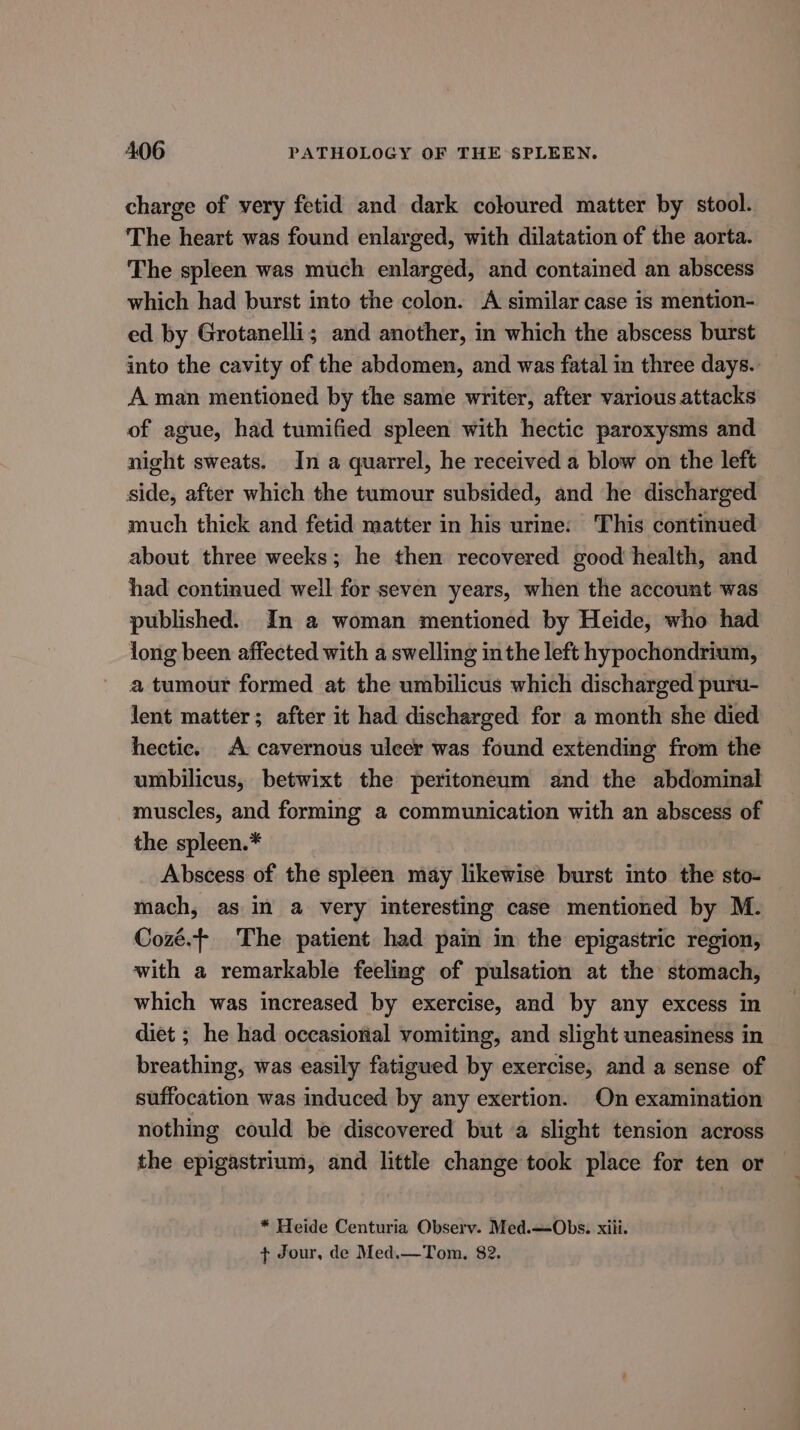 charge of very fetid and dark coloured matter by stool. The heart was found enlarged, with dilatation of the aorta. The spleen was much enlarged, and contained an abscess which had burst into the colon. A similar case is mention- ed by Grotanelli; and another, in which the abscess burst into the cavity of the abdomen, and was fatal in three days. A man mentioned by the same writer, after various attacks of ague, had tumified spleen with hectic paroxysms and night sweats. In a quarrel, he received a blow on the left side, after which the tumour subsided, and he discharged much thick and fetid matter in his urine: This continued about three weeks; he then recovered good health, and had continued well for seven years, when the account was published. In a woman mentioned by Heide, who had long been affected with a swelling inthe left hypochondrium, a tumour formed at the umbilicus which discharged puru- lent matter; after it had discharged for a month she died hectic. A cavernous ulcer was found extending from the umbilicus, betwixt the peritoneum and the abdominal muscles, and forming a communication with an abscess of the spleen.* Abscess of the spleen may likewise burst into the sto- mach, as in a very interesting case mentioned by M. Cozé.+ The patient had pain in the epigastric region, with a remarkable feeling of pulsation at the stomach, which was increased by exercise, and by any excess in diet ; he had occasional vomiting, and slight uneasiness in breathing, was easily fatigued by exercise, and a sense of suffocation was induced by any exertion. On examination nothing could be discovered but a slight tension across the epigastrium, and little change took place for ten or * Heide Centuria Observ. Med.—-Obs. xiii. + Jour, de Med.—Tom. 82.