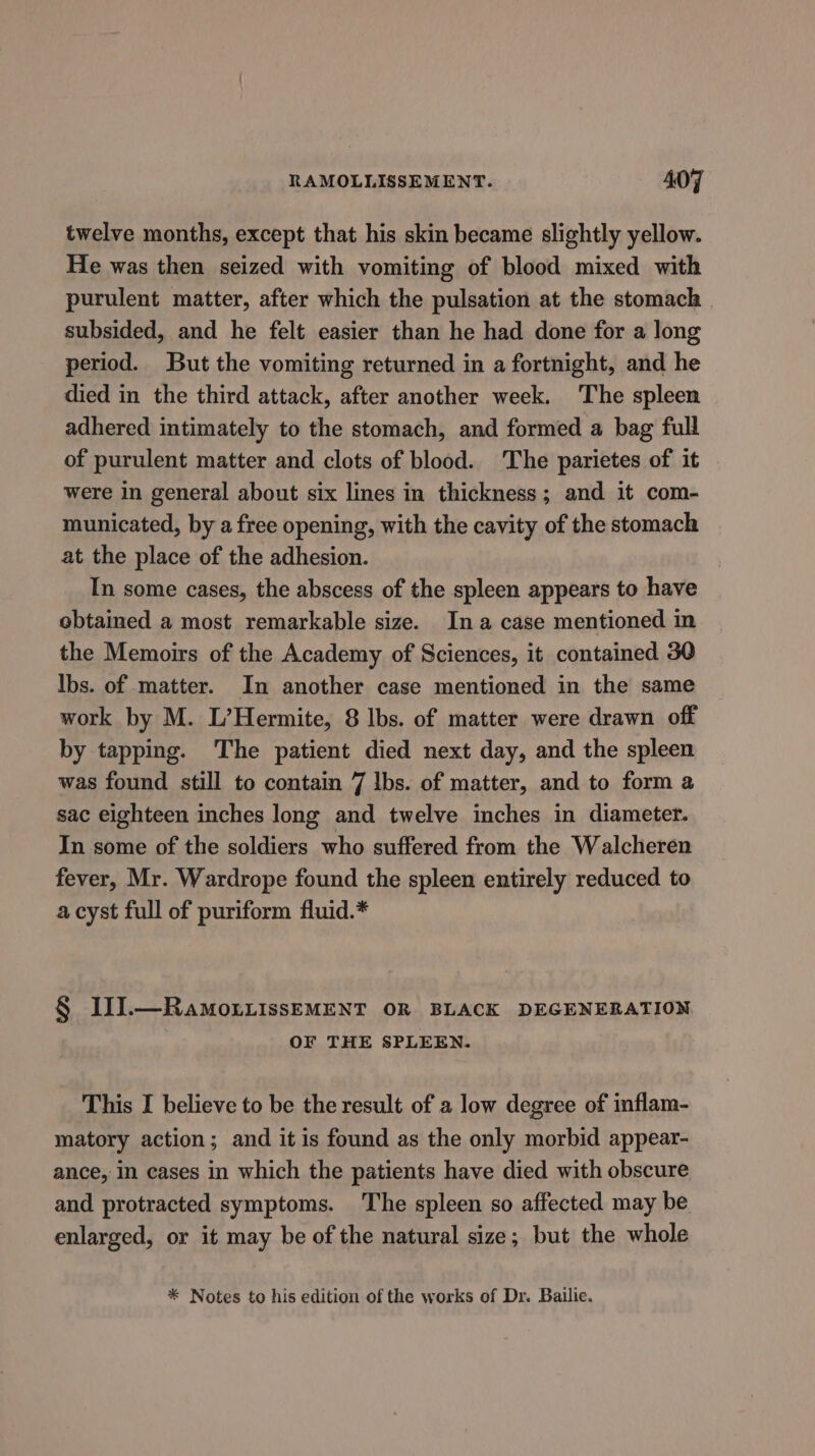 twelve months, except that his skin became slightly yellow. He was then seized with vomiting of blood mixed with purulent matter, after which the pulsation at the stomach | subsided, and he felt easier than he had done for a long period. But the vomiting returned in a fortnight, and he died in the third attack, after another week. The spleen adhered intimately to the stomach, and formed a bag full of purulent matter and clots of blood. The parietes of it were in general about six lines in thickness; and it com- municated, by a free opening, with the cavity of the stomach at the place of the adhesion. In some cases, the abscess of the spleen appears to have ebtaimed a most remarkable size. Ina case mentioned in the Memoirs of the Academy of Sciences, it contained 30 Ibs. of matter. In another case mentioned in the same work by M. L’Hermite, 8 Ibs. of matter were drawn off by tapping. The patient died next day, and the spleen was found still to contain 7 lbs. of matter, and to form a sac eighteen inches long and twelve inches in diameter. In some of the soldiers who suffered from the Walcheren fever, Mr. Wardrope found the spleen entirely reduced to a cyst full of puriform fluid.* § II.—RamoxtissEMENT OR BLACK DEGENERATION OF THE SPLEEN. This I believe to be the result of a low degree of inflam- matory action; and it is found as the only morbid appear- ance, in cases in which the patients have died with obscure and protracted symptoms. The spleen so affected may be enlarged, or it may be of the natural size; but the whole * Notes to his edition of the works of Dr. Bailie.