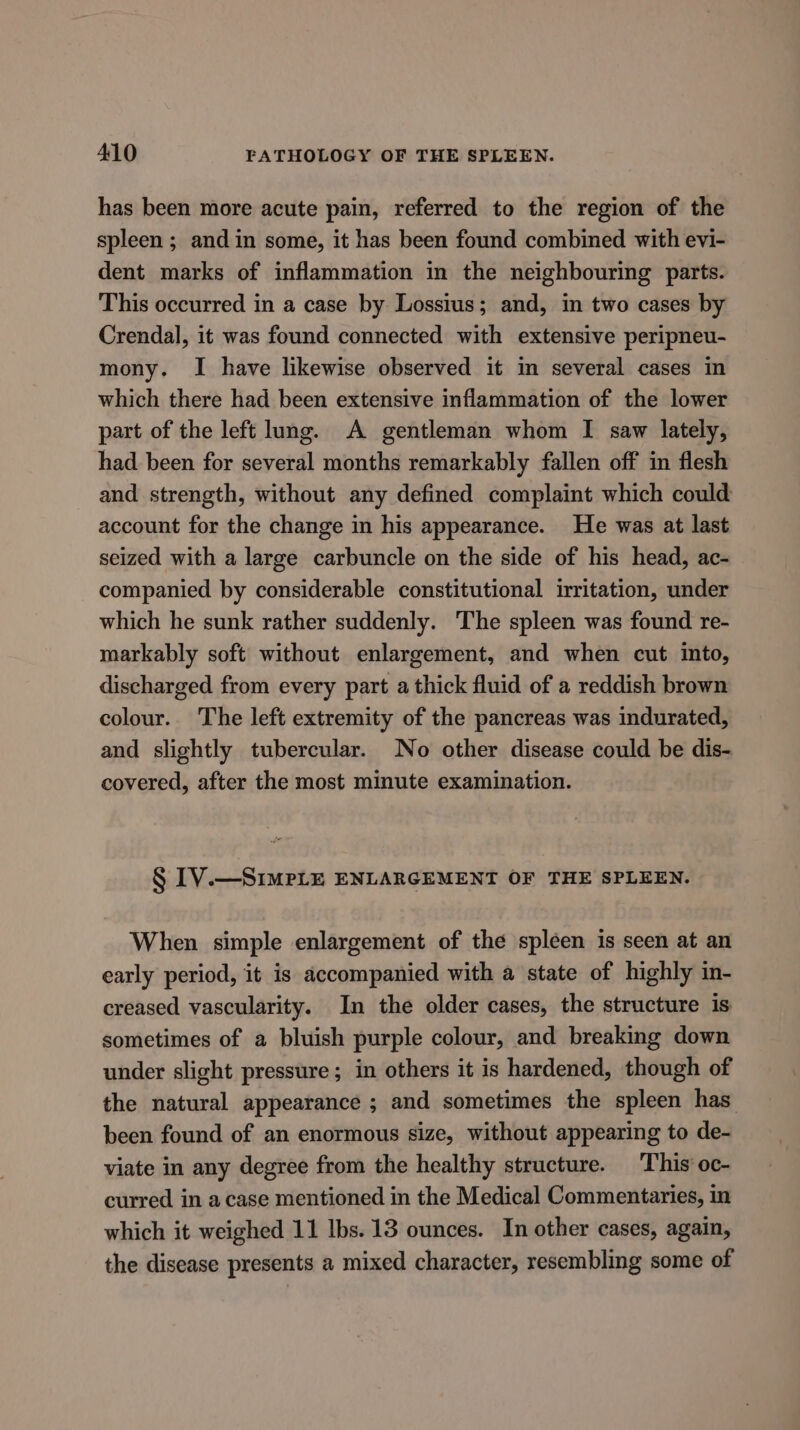 has been more acute pain, referred to the region of the spleen ; and in some, it has been found combined with evi- dent marks of inflammation in the neighbouring parts. This occurred in a case by Losstus; and, in two cases by Crendal, it was found connected with extensive peripneu- mony. I have likewise observed it in several cases in which there had been extensive inflammation of the lower part of the left lung. A gentleman whom I saw lately, had been for several months remarkably fallen off in flesh and strength, without any defined complaint which could account for the change in his appearance. He was at last seized with a large carbuncle on the side of his head, ac- companied by considerable constitutional irritation, under which he sunk rather suddenly. The spleen was found re- markably soft without enlargement, and when cut into, discharged from every part a thick fluid of a reddish brown colour. The left extremity of the pancreas was indurated, and slightly tubercular. No other disease could be dis- covered, after the most minute examination. § IV.—SimPLE ENLARGEMENT OF THE SPLEEN. When simple enlargement of the spleen is seen at an early period, it is accompanied with a state of highly in- creased vascularity. In the older cases, the structure is sometimes of a bluish purple colour, and breaking down under slight pressure; in others it is hardened, though of the natural appearance ; and sometimes the spleen has been found of an enormous size, without appearing to de- viate in any degree from the healthy structure. This’ oc- curred in a case mentioned in the Medical Commentaries, in which it weighed 11 lbs. 13 ounces. In other cases, again, the disease presents a mixed character, resembling some of