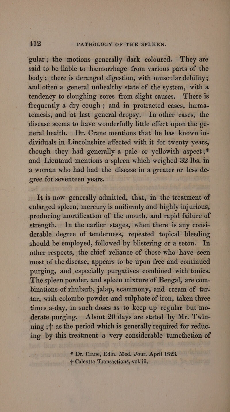 gular; the motions generally dark coloured. They are said to be liable to haemorrhage from various parts of the body ; there is deranged digestion, with muscular debility; and often a general unhealthy state of the system, with a tendency to sloughing sores from slight causes. There is frequently a dry cough; and in protracted cases, hama- temesis, and at last general dropsy. In other cases, the disease seems to have wonderfully little effect upon the ge- neral health. Dr. Crane mentions that he has known in- dividuals in Lincolnshire affected with it for twenty years, though they had generally a pale or yellowish aspect ;* and Lieutaud mentions a spleen which weighed 32 Ibs. in a woman who had had the disease in a greater or less de- gree for seventeen years. It is now generally admitted, that, in the treatment of enlarged spleen, mercury is uniformly and highly injurious, producing mortification of the mouth, and rapid failure of strength. In the earlier stages, when there is any consi- derable degree of tenderness, repeated topical bleeding should be employed, followed by blistering or a seton. In other respects, the chief reliance of those who have seen most of the disease, appears to be upon free and continued purging, and especially purgatives combined with tonics. The spleen powder, and spleen mixture of Bengal, are com- binations of rhubarb, jalap, scammony, and cream of tar- tar, with colombo powder and sulphate of iron, taken three times a-day, in such doses as to keep up regular but mo- derate purging. About 20 days are stated by Mr. 'Twin- ning ;+ as the period which is generally required for reduc- ing by this treatment a very considerable tumefaction of * Dr. Crane, Edin. Med. Jour. April 1823. + Calcutta Transactions, vol. tii.