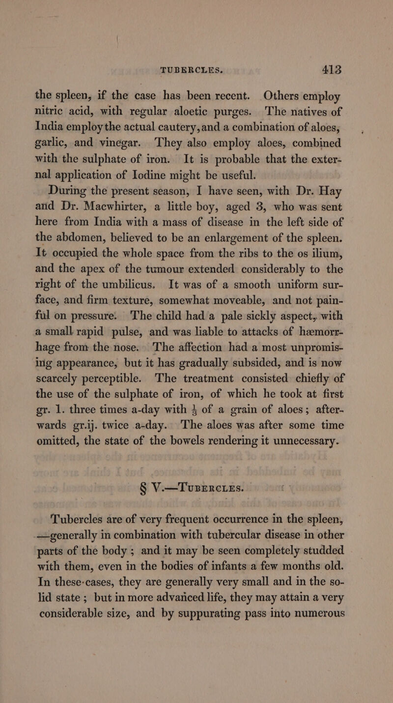 the spleen, if the case has been recent. Others employ nitric acid, with regular aloetic purges. The natives of India employ the actual cautery, and a combination of aloes, garlic, and vinegar. They also employ aloes, combined with the sulphate of iron. It is probable that the exter- nal application of Icdine might be useful. During the present season, I have seen, with Dr. Hay arid Dr. Macwhirter, a little boy, aged 3, who was sent here from India with a mass of disease in the left side of the abdomen, believed to be an enlargement of the spleen. It occupied the whole space from ioe ribs to the os ilium, and the apex of the tumour extended considerably to the right of the umbilicus. It was of a smooth uniform sur- face, and firm texture, somewhat moveable, and not pain- ful on pressure. The child hada pale sickly aspect, with a small rapid pulse, and was liable to attacks of haemorr- hage from the nose. The affection had a most unpromis- ing appearance, but it has gradually subsided, and is now scarcely perceptible. The treatment consisted chiefly of the use of the sulphate of iron, of which he took at first gr. 1. three times a-day with 4 of a grain of aloes; after- wards gr.ij. twice a-day. The aloes was after some time omitted, the state of the bowels rendering it unnecessary. § V.—Tusercties. Tubercles are of very frequent occurrence in the spleen, generally in combination with tubercular disease in other parts of the body ; and it may be seen completely studded with them, even in the bodies of infants a few months old. In these-cases, they are generally very small and in the so- lid state ; but in more advanced life, they may attain a very considerable size, and by suppurating pass into numerous