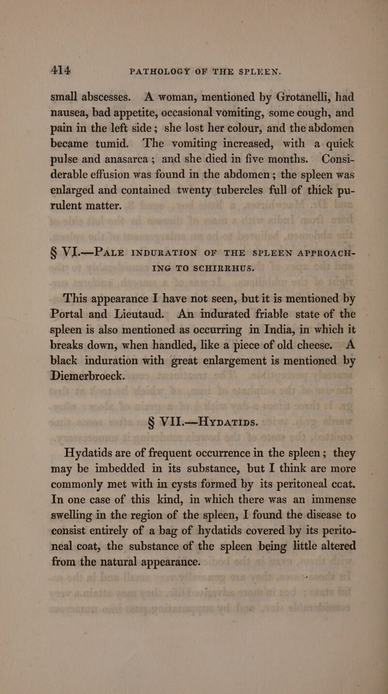 small abscesses. A woman, mentioned by Grotanelli, had nausea, bad appetite, occasional vomiting, some cough, and pain in the left side; she lost her colour, and the abdomen became tumid. ‘The vomiting increased, with a quick pulse and anasarca; and she died in five months. Consi- derable effusion was found in the abdomen; the spleen was enlarged and contained twenty tubercles full of thick pu- rulent matter. § VI.—PaLr INDURATION OF THE SPLEEN APPROACH- ING TO SCHIRRHUS. This appearance I have not seen, but it is mentioned by Portal and Lieutaud. An indurated friable state of the spleen is also mentioned as occurring in India, in which it breaks down, when handled, like a piece of old cheese. A black induration with great enlargement is mentioned by Diemerbroeck. § VII.—Hypatips. Hydatids are of frequent occurrence in the spleen; they may be imbedded in its substance, but I think are more commonly met with in cysts formed by its peritoneal coat. In one case of this kind, in which there was an immense swelling in the region of the spleen, I found the disease to consist entirely of a bag of hydatids covered by its perito- neal coat, the substance of the spleen being little altered from the natural appearance.
