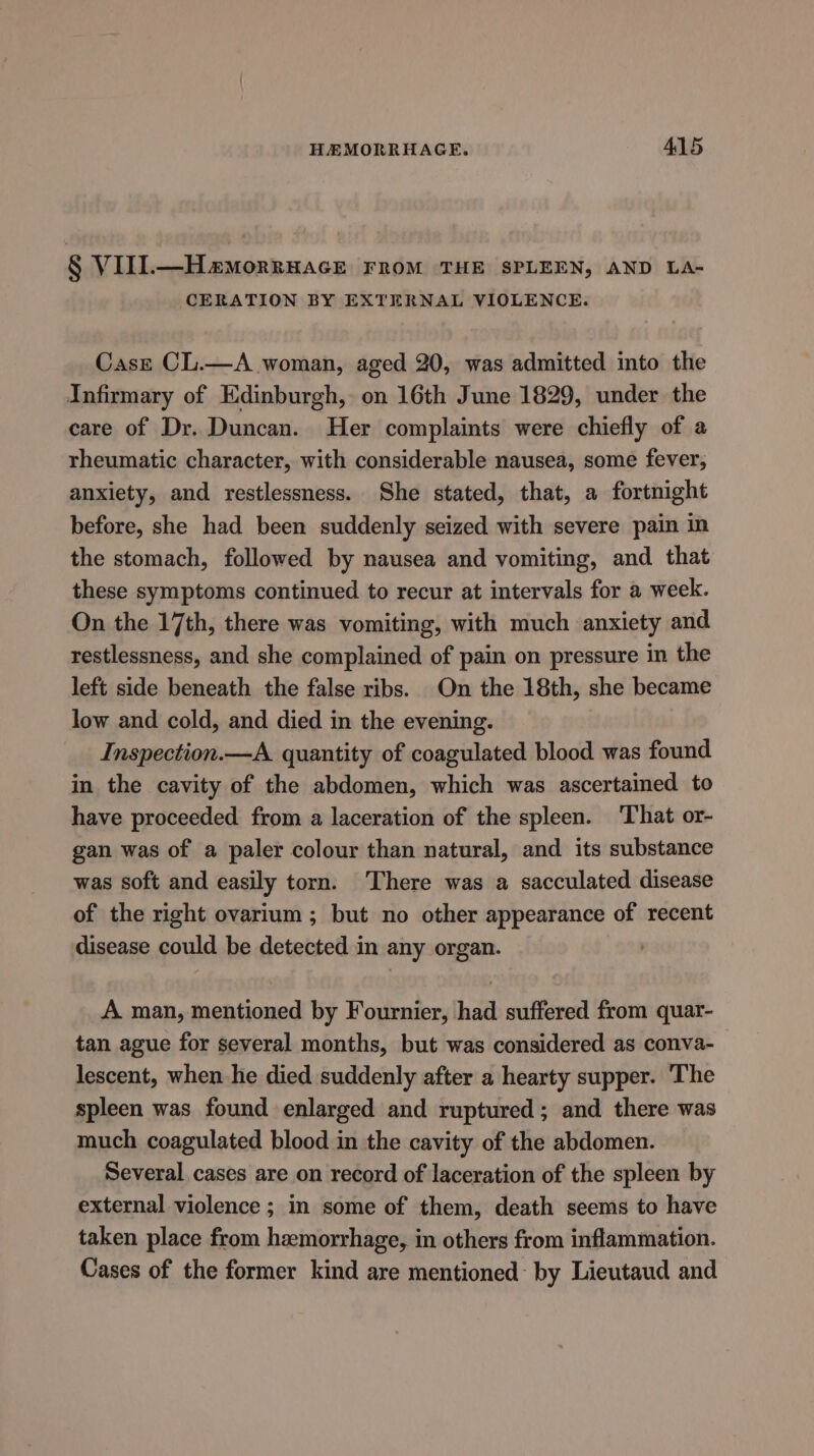 § VIIl.—Hamorruacrk FROM THE SPLEEN, AND LA- CERATION BY EXTERNAL VIOLENCE. Case CL.—A woman, aged 20, was admitted into the Infirmary of Edinburgh, on 16th June 1829, under the care of Dr. Duncan. Her complaints were chiefly of a rheumatic character, with considerable nausea, some fever, anxiety, and restlessness. She stated, that, a fortnight before, she had been suddenly seized with severe pain in the stomach, followed by nausea and vomiting, and that these symptoms continued to recur at intervals for a week. On the 17th, there was vomiting, with much anxiety and restlessness, and she complained of pain on pressure in the left side beneath the false ribs. On the 18th, she became low and cold, and died in the evening. Inspection.—A. quantity of coagulated blood was found in the cavity of the abdomen, which was ascertained to have proceeded from a laceration of the spleen. That or- gan was of a paler colour than natural, and its substance was soft and easily torn. There was a sacculated disease of the right ovarium ; but no other appearance of recent disease could be detected in any organ. A man, mentioned by Fournier, had suffered from quar- tan ague for several months, but was considered as conva- lescent, when he died suddenly after a hearty supper. The spleen was found enlarged and ruptured ; and there was much coagulated blood in the cavity of the abdomen. Several cases are on record of laceration of the spleen by external violence ; in some of them, death seems to have taken place from hemorrhage, in others from inflammation. Cases of the former kind are mentioned: by Lieutaud and