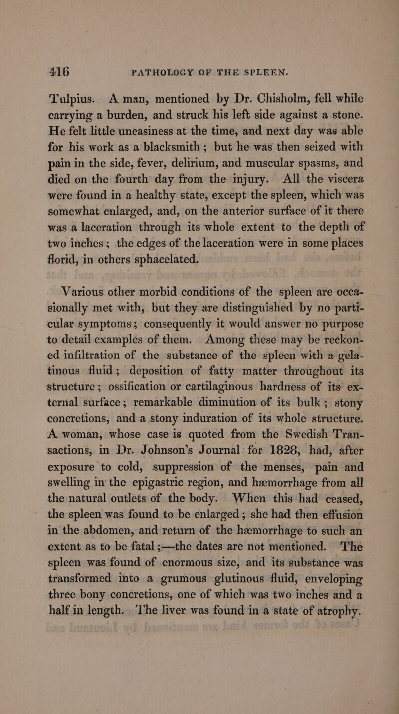 Tulpius. A man, mentioned by Dr. Chisholm, fell while carrying a burden, and struck his left side against a stone. He felt little uneasiness at the time, and next day was able for his work as a blacksmith; but he was then seized with pain in the side, fever, delirium, and muscular spasms, and died on the fourth day from the injury. All the viscera were found in a healthy state, except the spleen, which was somewhat enlarged, and, on the anterior surface of it there was a laceration through its whole extent to the depth of two inches; the edges of the laceration were in some places florid, in others sphacelated. Various other morbid conditions of the spleen are occa- sionally met with, but they are distinguished by no parti- cular symptoms; consequently it would answer no purpose to detail examples of them. Among these may be reekon- ed infiltration of the substance of the spleen with a gela- tinous fluid; deposition of fatty matter throughout its structure ; ossification or cartilaginous hardness of its ex- ternal surface; remarkable diminution of its bulk; stony concretions, and a stony induration of its whole structure. A. woman, whose case is quoted from the Swedish Tran- sactions, in Dr. Johnson’s Journal for 1828, had, after exposure to cold, suppression of the menses, pain and swelling inthe epigastric region, and hemorrhage from all the natural outlets of the body. When this had ceased, the spleen was found to be enlarged; she had then effusion in the abdomen, and return of the hemorrhage to such an extent as to be fatal;—the dates are not mentioned. ‘The spleen was found of enormous size, and its substance was transformed into a grumous glutinous fluid, enveloping three bony concretions, one of which was two inches and a half in length. ‘The liver was found in a state of atrophy.